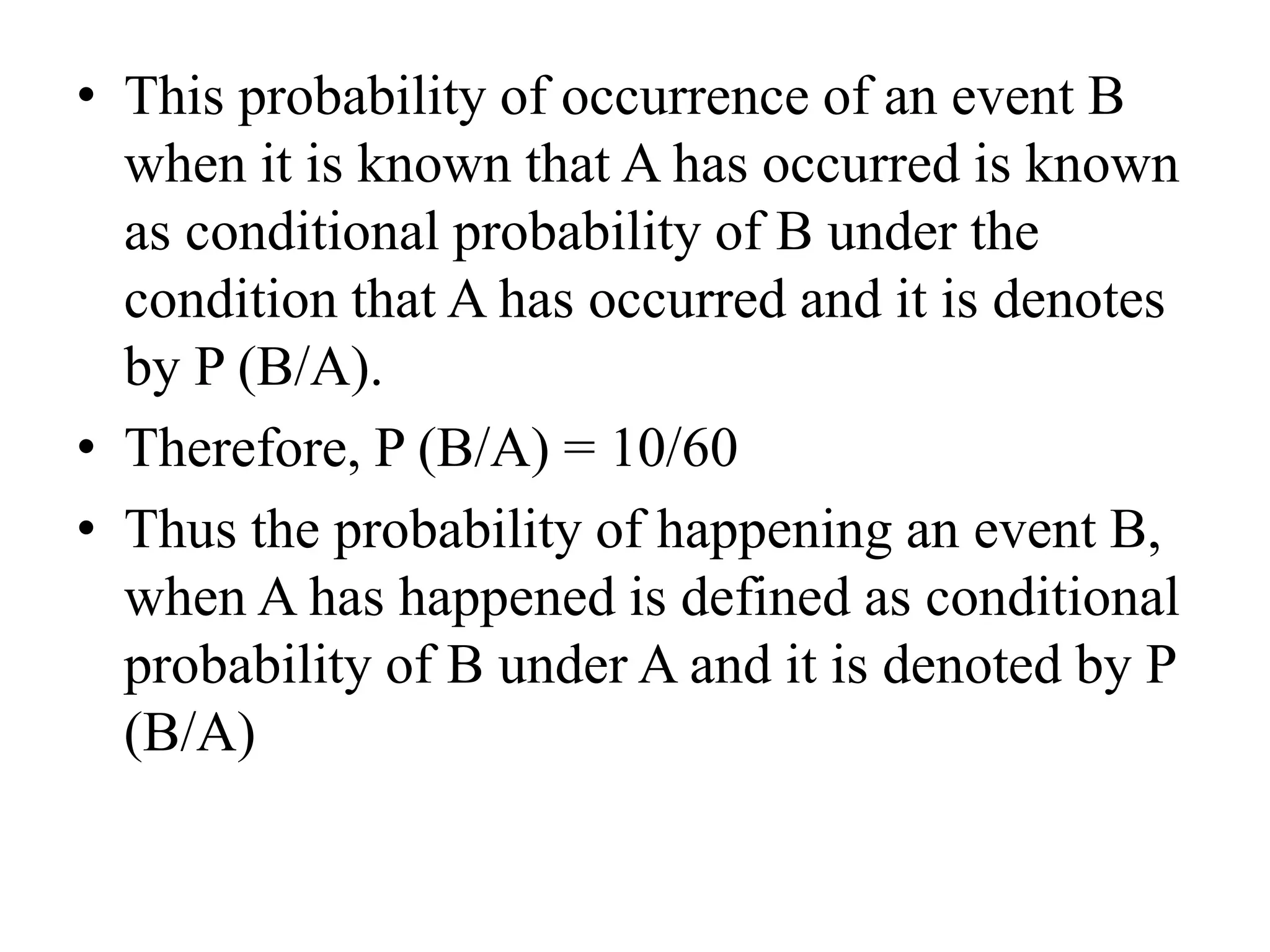 • This probability of occurrence of an event B
when it is known that A has occurred is known
as conditional probability of B under the
condition that A has occurred and it is denotes
by P (B/A).
• Therefore, P (B/A) = 10/60
• Thus the probability of happening an event B,
when A has happened is defined as conditional
probability of B under A and it is denoted by P
(B/A)
 