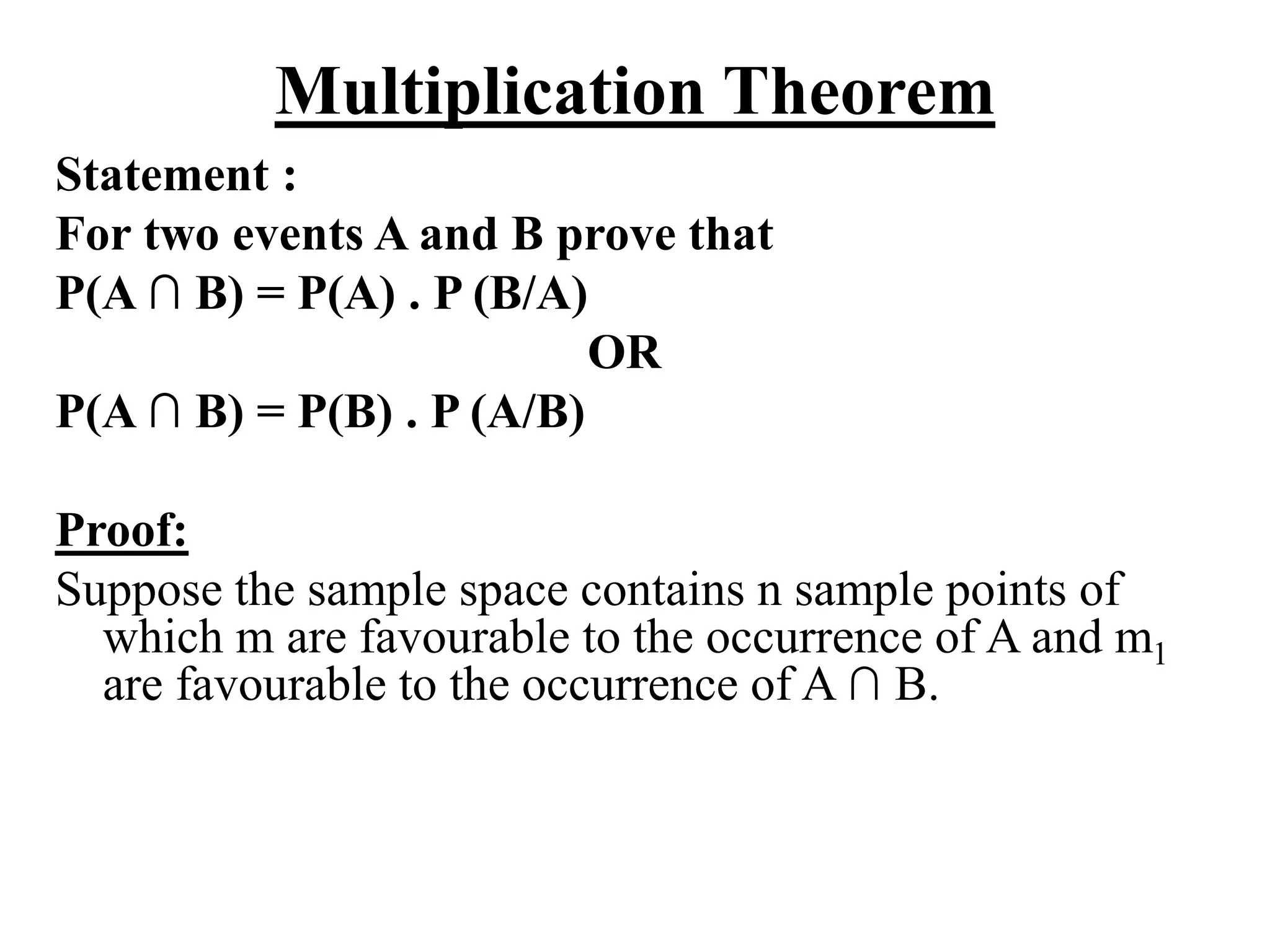 Multiplication Theorem
Statement :
For two events A and B prove that
P(A ∩ B) = P(A) . P (B/A)
OR
P(A ∩ B) = P(B) . P (A/B)
Proof:
Suppose the sample space contains n sample points of
which m are favourable to the occurrence of A and m1
are favourable to the occurrence of A ∩ B.
 