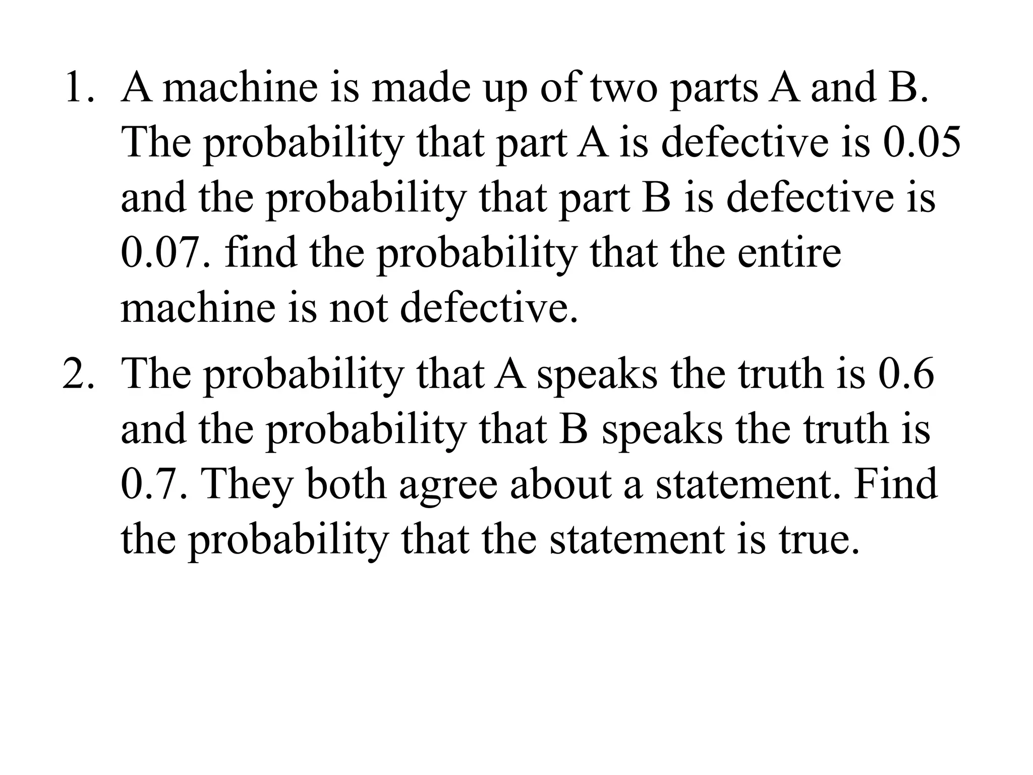 1. A machine is made up of two parts A and B.
The probability that part A is defective is 0.05
and the probability that part B is defective is
0.07. find the probability that the entire
machine is not defective.
2. The probability that A speaks the truth is 0.6
and the probability that B speaks the truth is
0.7. They both agree about a statement. Find
the probability that the statement is true.
 