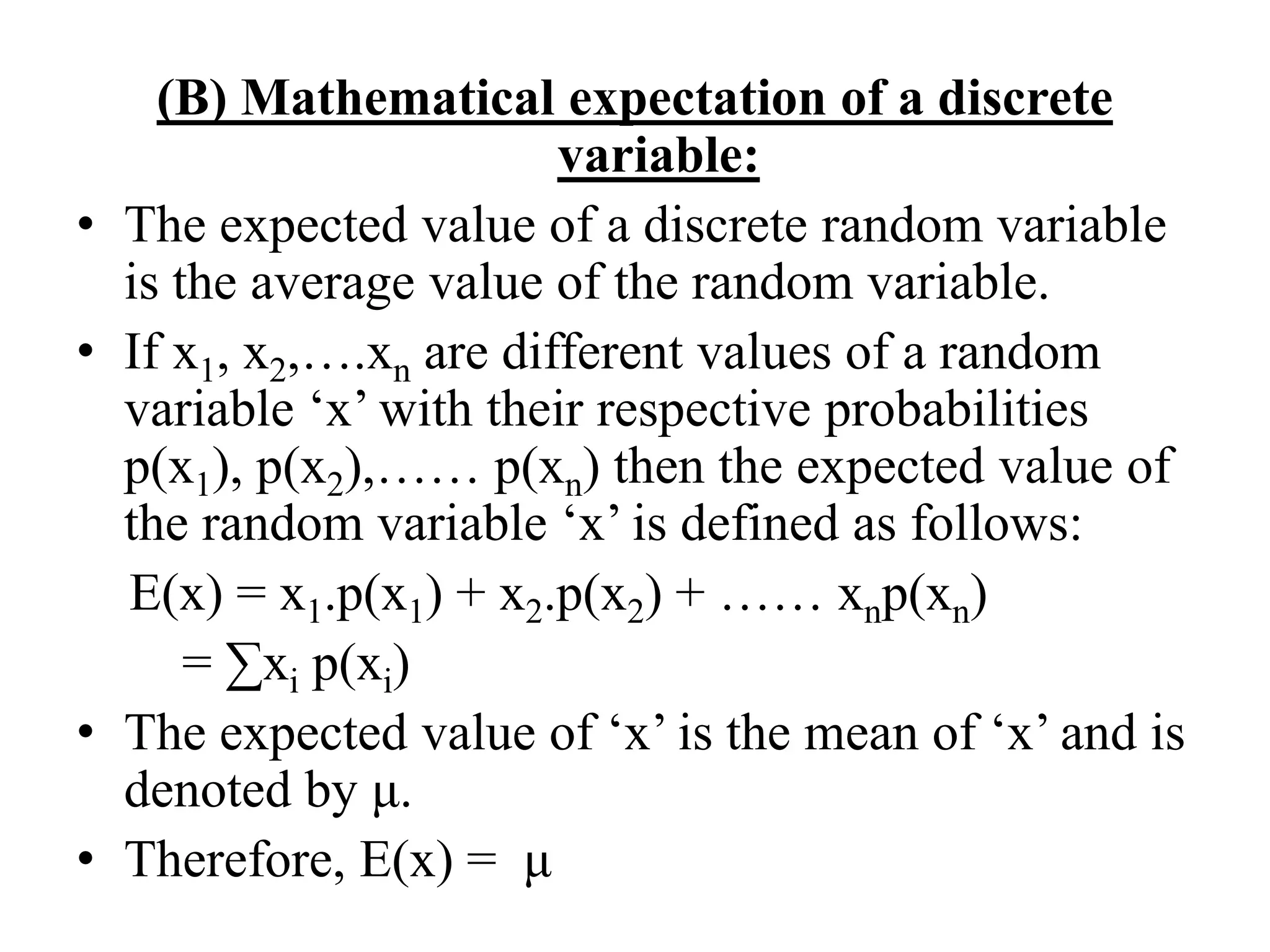 (B) Mathematical expectation of a discrete
variable:
• The expected value of a discrete random variable
is the average value of the random variable.
• If x1, x2,….xn are different values of a random
variable ‘x’ with their respective probabilities
p(x1), p(x2),…… p(xn) then the expected value of
the random variable ‘x’ is defined as follows:
E(x) = x1.p(x1) + x2.p(x2) + …… xnp(xn)
= ∑xi p(xi)
• The expected value of ‘x’ is the mean of ‘x’ and is
denoted by μ.
• Therefore, E(x) = μ
 