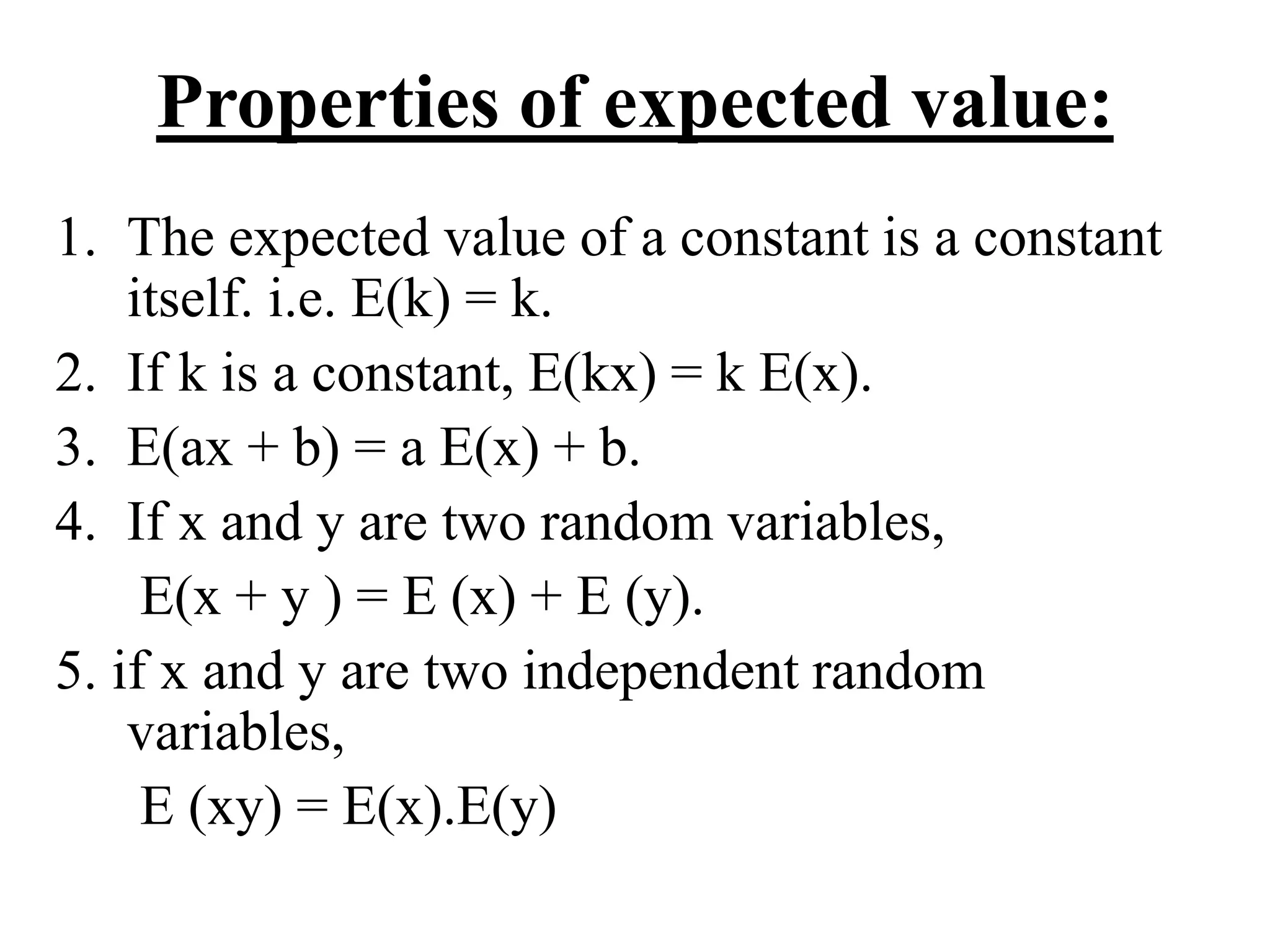 Properties of expected value:
1. The expected value of a constant is a constant
itself. i.e. E(k) = k.
2. If k is a constant, E(kx) = k E(x).
3. E(ax + b) = a E(x) + b.
4. If x and y are two random variables,
E(x + y ) = E (x) + E (y).
5. if x and y are two independent random
variables,
E (xy) = E(x).E(y)
 