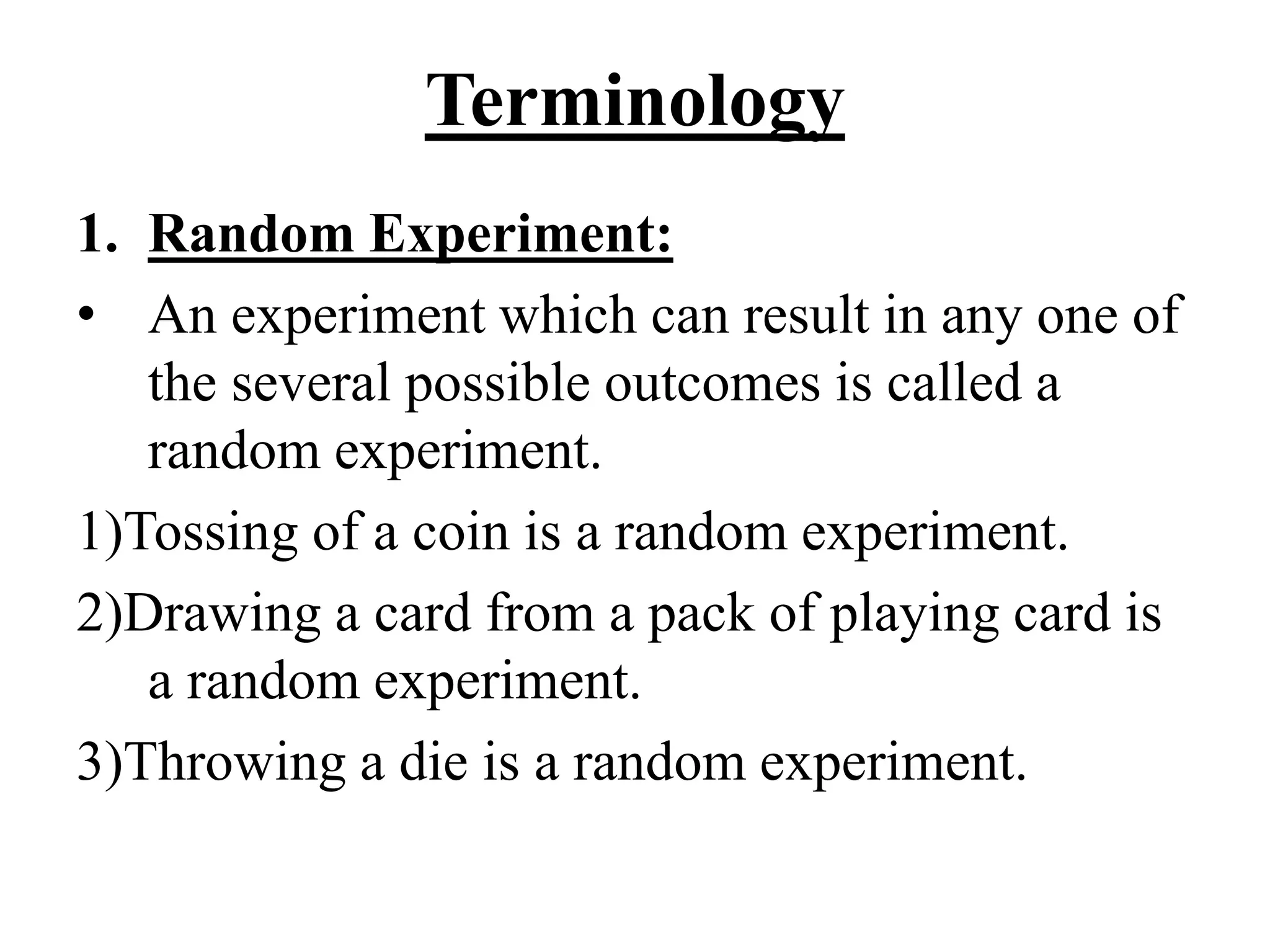 Terminology
1. Random Experiment:
• An experiment which can result in any one of
the several possible outcomes is called a
random experiment.
1)Tossing of a coin is a random experiment.
2)Drawing a card from a pack of playing card is
a random experiment.
3)Throwing a die is a random experiment.
 