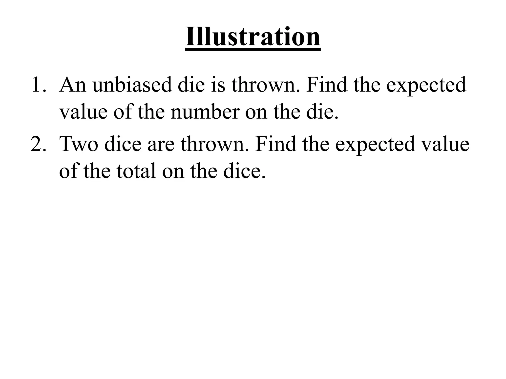 Illustration
1. An unbiased die is thrown. Find the expected
value of the number on the die.
2. Two dice are thrown. Find the expected value
of the total on the dice.
 
