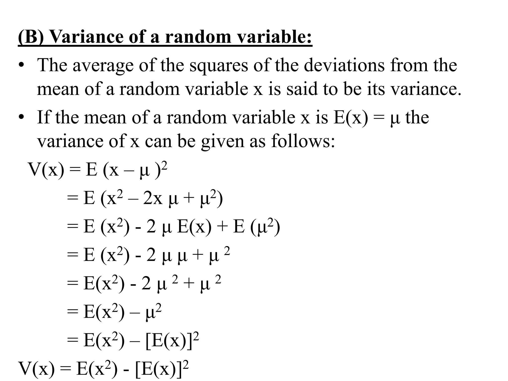 (B) Variance of a random variable:
• The average of the squares of the deviations from the
mean of a random variable x is said to be its variance.
• If the mean of a random variable x is E(x) = μ the
variance of x can be given as follows:
V(x) = E (x – μ )2
= E (x2 – 2x μ + μ2)
= E (x2) - 2 μ E(x) + E (μ2)
= E (x2) - 2 μ μ + μ 2
= E(x2) - 2 μ 2 + μ 2
= E(x2) – μ2
= E(x2) – [E(x)]2
V(x) = E(x2) - [E(x)]2
 