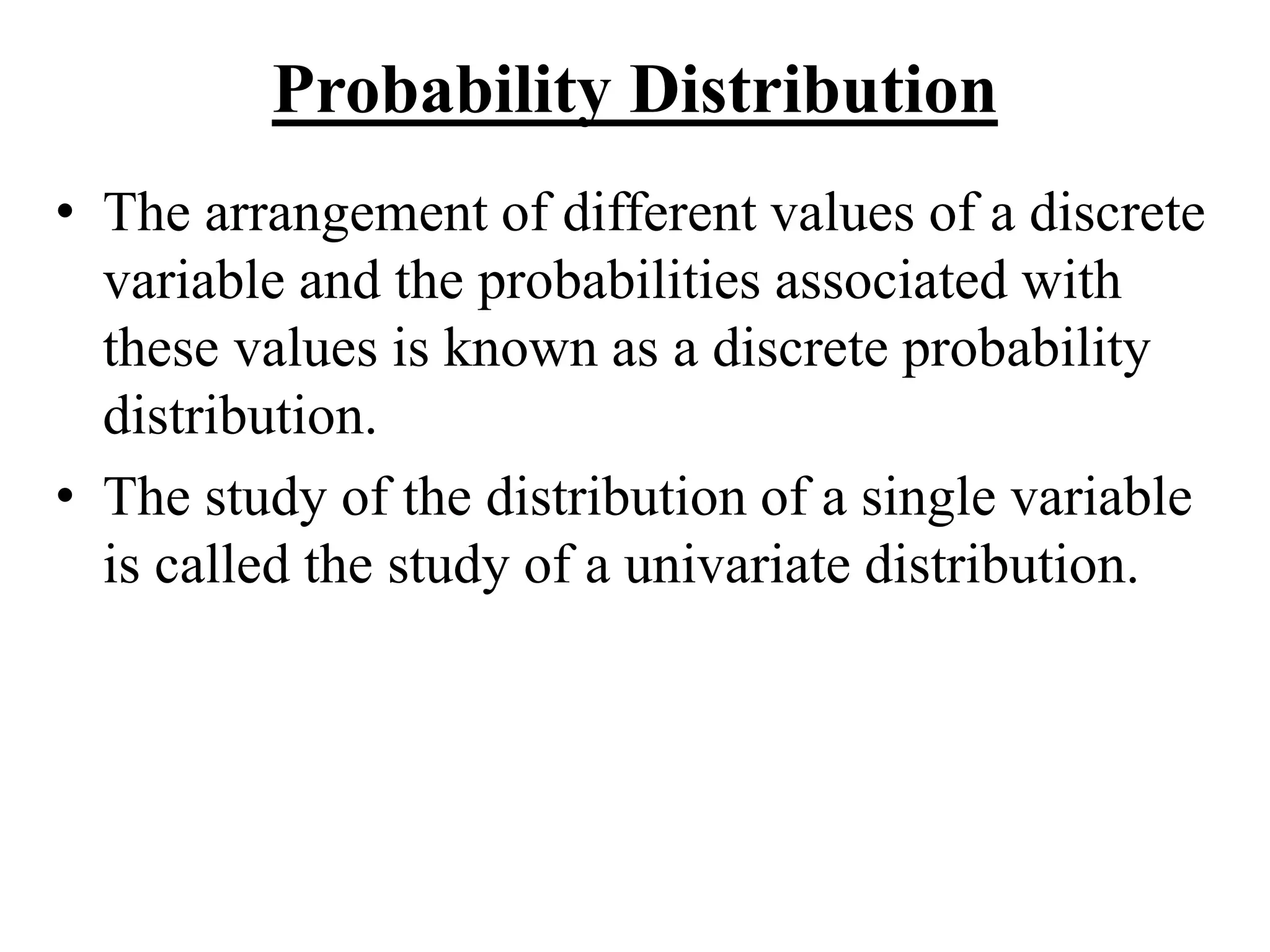 Probability Distribution
• The arrangement of different values of a discrete
variable and the probabilities associated with
these values is known as a discrete probability
distribution.
• The study of the distribution of a single variable
is called the study of a univariate distribution.
 