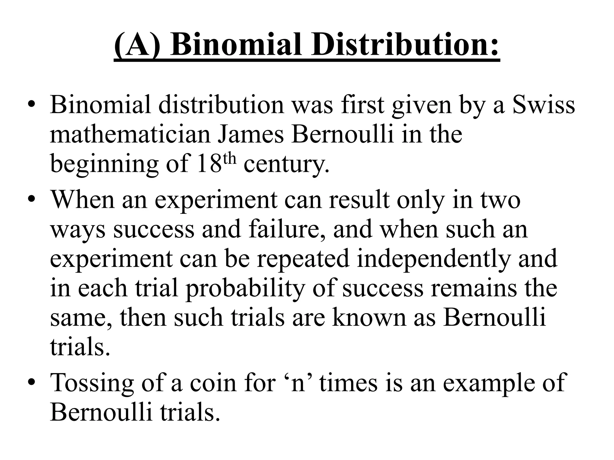 (A) Binomial Distribution:
• Binomial distribution was first given by a Swiss
mathematician James Bernoulli in the
beginning of 18th century.
• When an experiment can result only in two
ways success and failure, and when such an
experiment can be repeated independently and
in each trial probability of success remains the
same, then such trials are known as Bernoulli
trials.
• Tossing of a coin for ‘n’ times is an example of
Bernoulli trials.
 