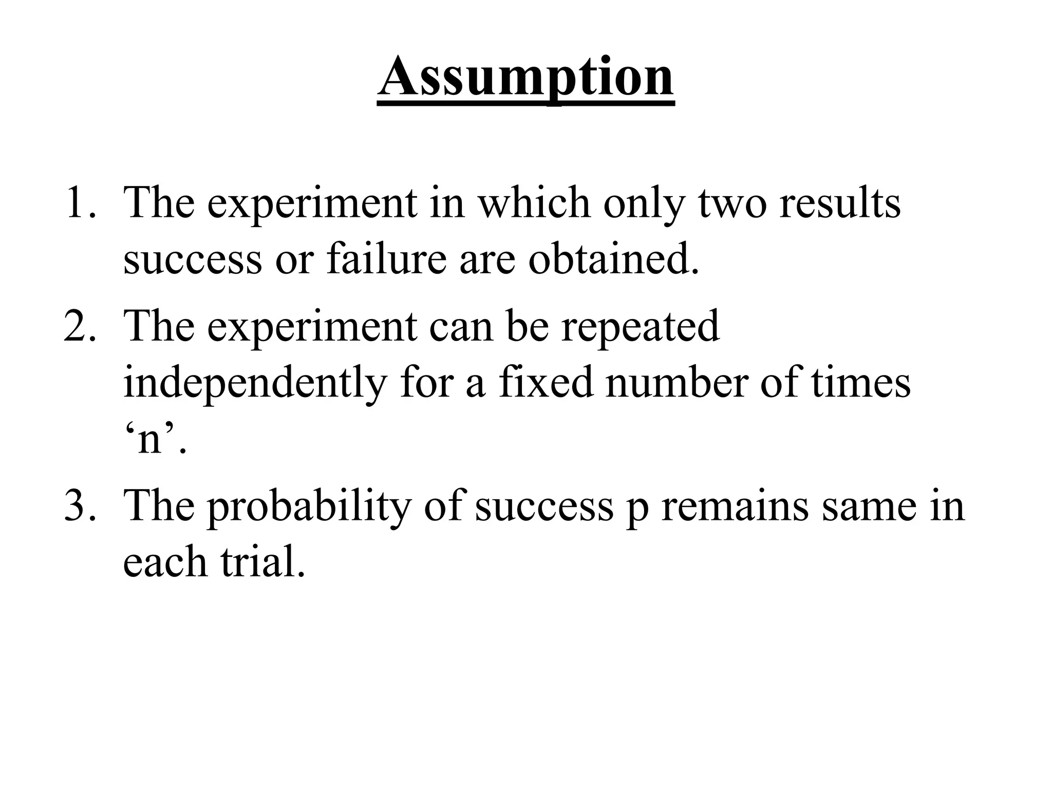 Assumption
1. The experiment in which only two results
success or failure are obtained.
2. The experiment can be repeated
independently for a fixed number of times
‘n’.
3. The probability of success p remains same in
each trial.
 
