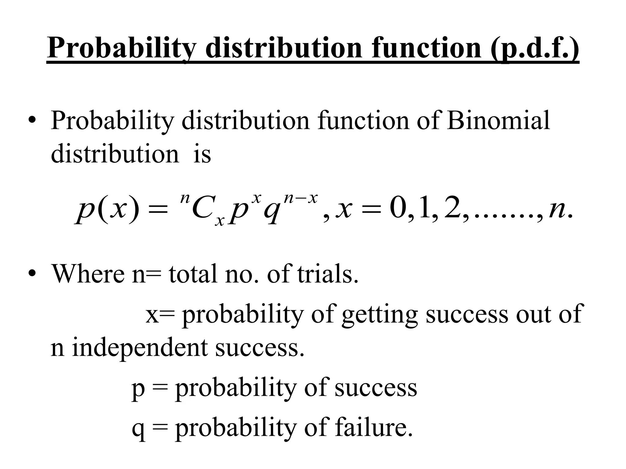 Probability distribution function (p.d.f.)
• Probability distribution function of Binomial
distribution is
• Where n= total no. of trials.
x= probability of getting success out of
n independent success.
p = probability of success
q = probability of failure.
( ) , 0,1,2,......., .n x n x
xp x C p q x n
 
 