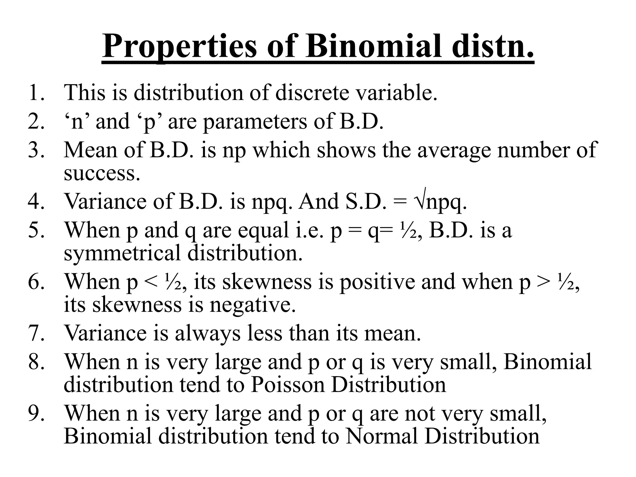 Properties of Binomial distn.
1. This is distribution of discrete variable.
2. ‘n’ and ‘p’ are parameters of B.D.
3. Mean of B.D. is np which shows the average number of
success.
4. Variance of B.D. is npq. And S.D. = √npq.
5. When p and q are equal i.e. p = q= ½, B.D. is a
symmetrical distribution.
6. When p < ½, its skewness is positive and when p > ½,
its skewness is negative.
7. Variance is always less than its mean.
8. When n is very large and p or q is very small, Binomial
distribution tend to Poisson Distribution
9. When n is very large and p or q are not very small,
Binomial distribution tend to Normal Distribution
 