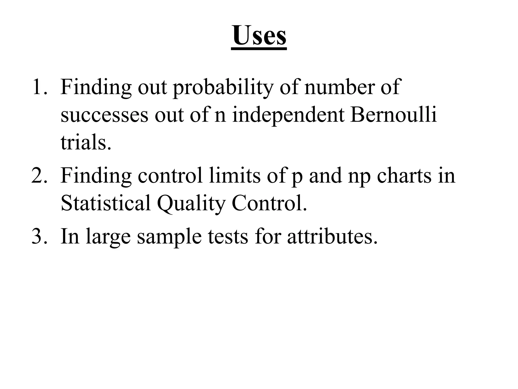 Uses
1. Finding out probability of number of
successes out of n independent Bernoulli
trials.
2. Finding control limits of p and np charts in
Statistical Quality Control.
3. In large sample tests for attributes.
 