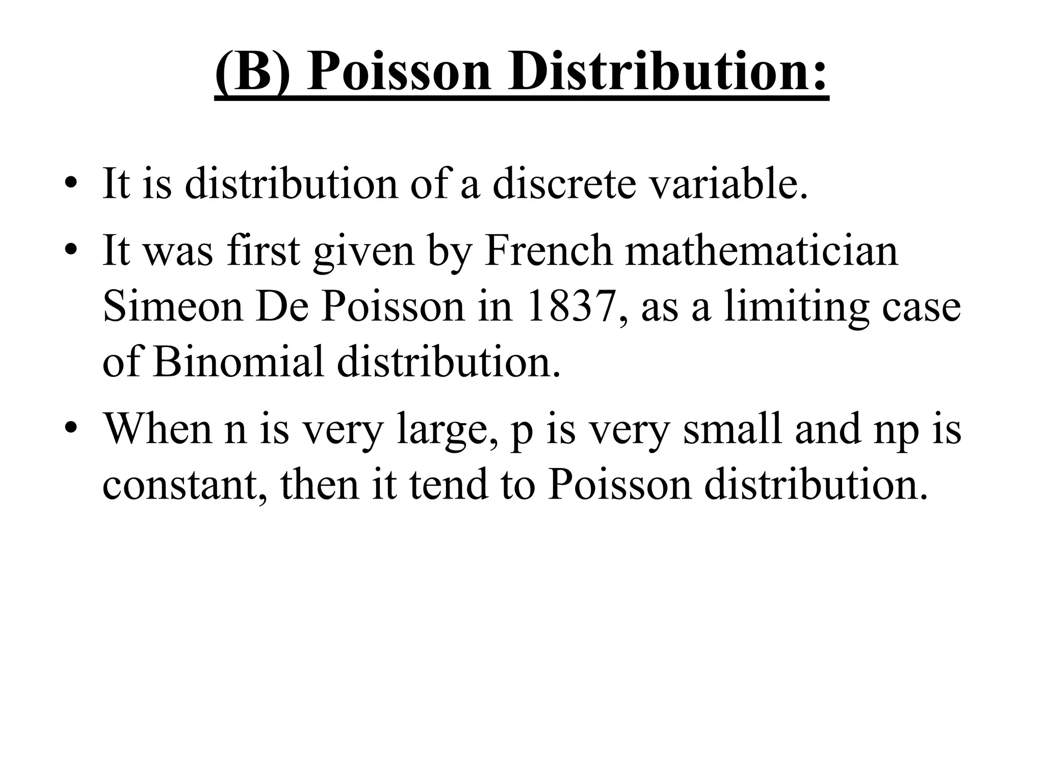 (B) Poisson Distribution:
• It is distribution of a discrete variable.
• It was first given by French mathematician
Simeon De Poisson in 1837, as a limiting case
of Binomial distribution.
• When n is very large, p is very small and np is
constant, then it tend to Poisson distribution.
 