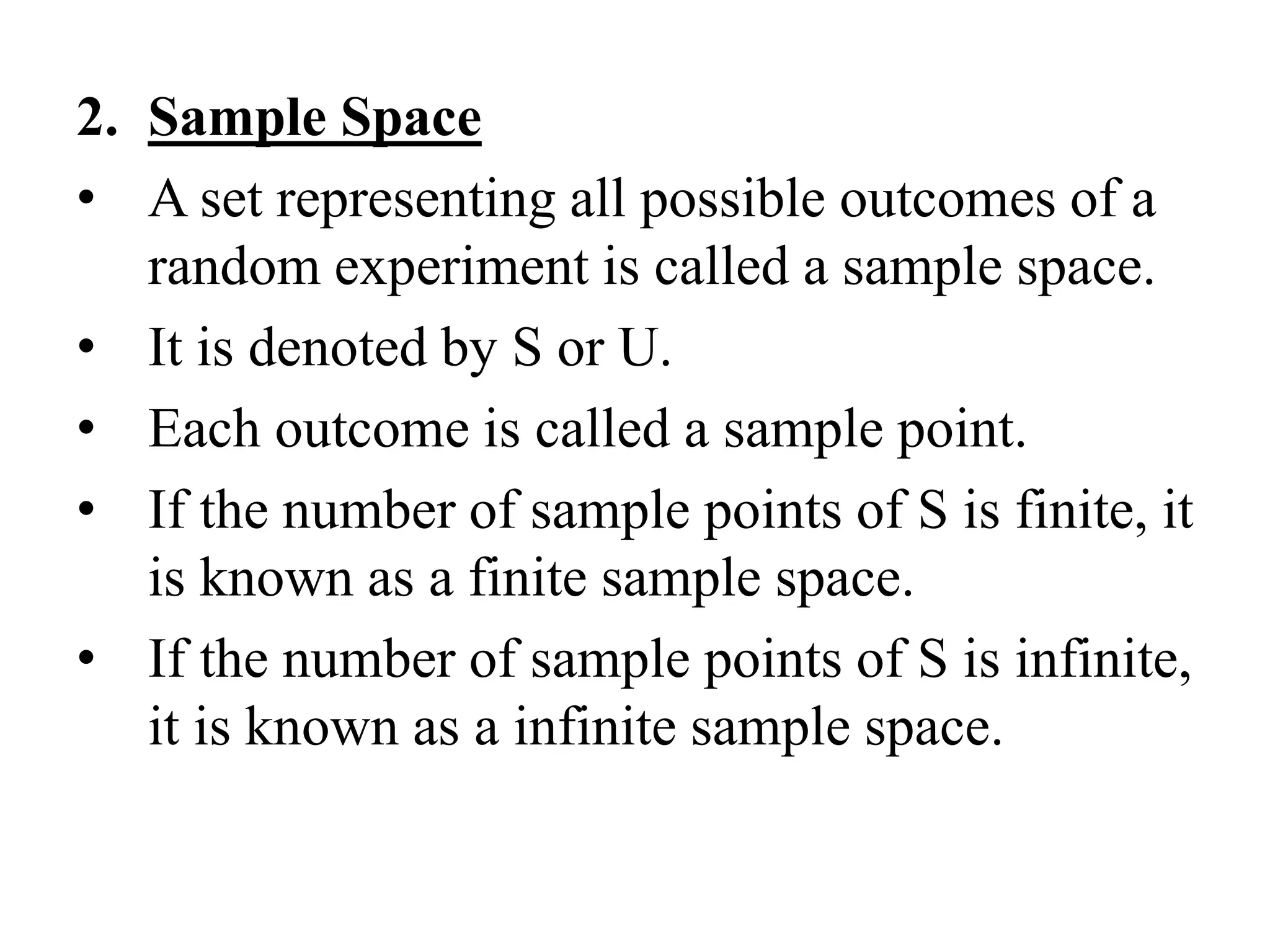 2. Sample Space
• A set representing all possible outcomes of a
random experiment is called a sample space.
• It is denoted by S or U.
• Each outcome is called a sample point.
• If the number of sample points of S is finite, it
is known as a finite sample space.
• If the number of sample points of S is infinite,
it is known as a infinite sample space.
 