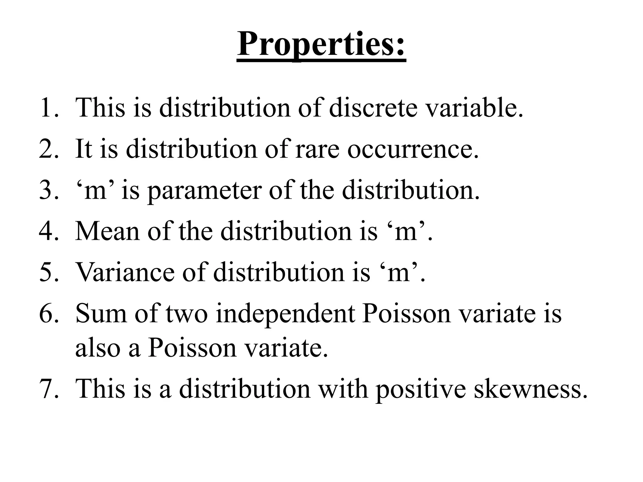 Properties:
1. This is distribution of discrete variable.
2. It is distribution of rare occurrence.
3. ‘m’ is parameter of the distribution.
4. Mean of the distribution is ‘m’.
5. Variance of distribution is ‘m’.
6. Sum of two independent Poisson variate is
also a Poisson variate.
7. This is a distribution with positive skewness.
 