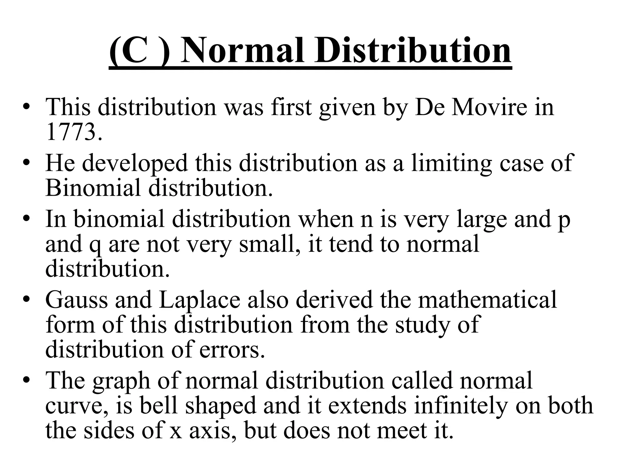 (C ) Normal Distribution
• This distribution was first given by De Movire in
1773.
• He developed this distribution as a limiting case of
Binomial distribution.
• In binomial distribution when n is very large and p
and q are not very small, it tend to normal
distribution.
• Gauss and Laplace also derived the mathematical
form of this distribution from the study of
distribution of errors.
• The graph of normal distribution called normal
curve, is bell shaped and it extends infinitely on both
the sides of x axis, but does not meet it.
 