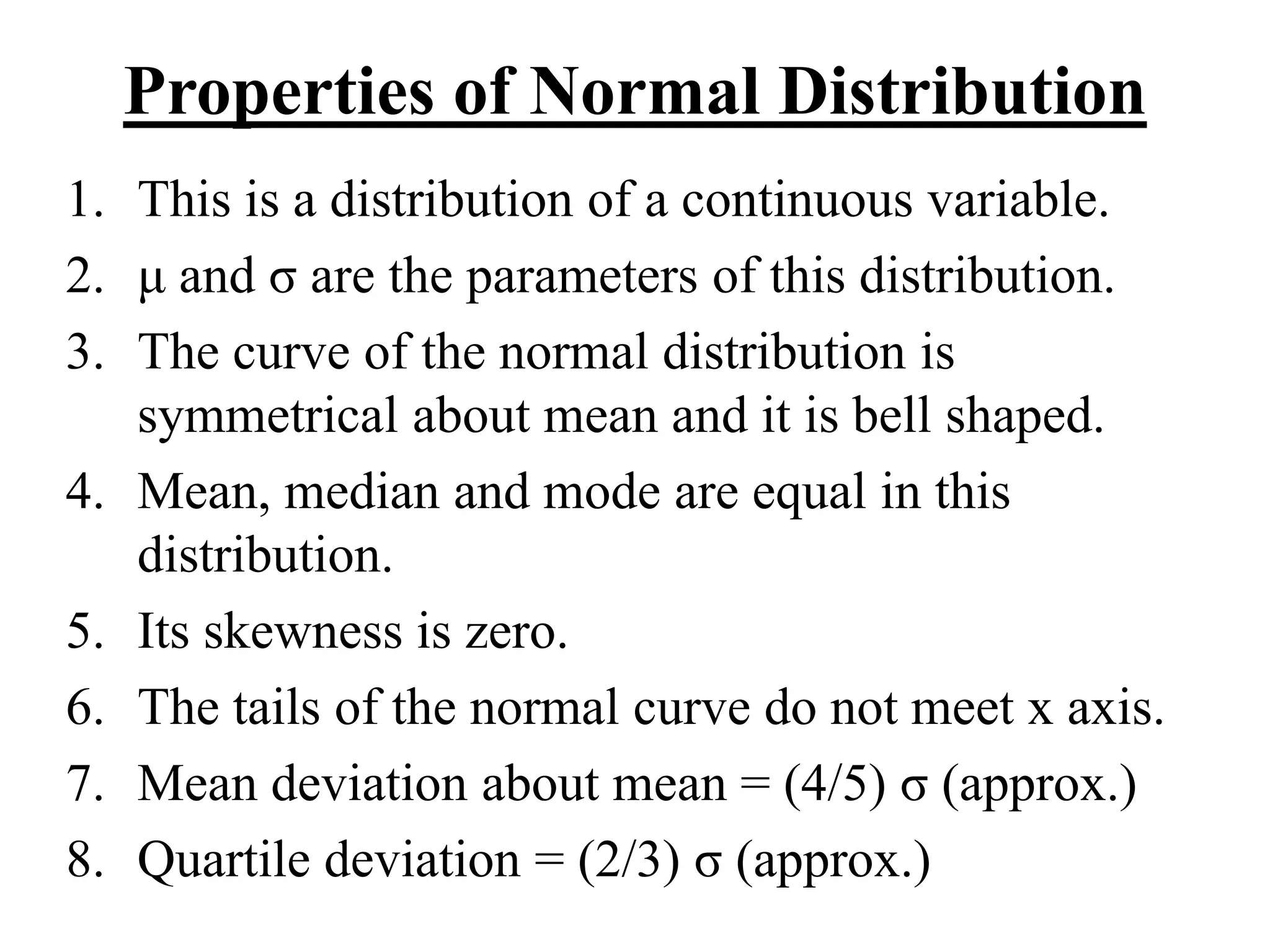 Properties of Normal Distribution
1. This is a distribution of a continuous variable.
2. μ and σ are the parameters of this distribution.
3. The curve of the normal distribution is
symmetrical about mean and it is bell shaped.
4. Mean, median and mode are equal in this
distribution.
5. Its skewness is zero.
6. The tails of the normal curve do not meet x axis.
7. Mean deviation about mean = (4/5) σ (approx.)
8. Quartile deviation = (2/3) σ (approx.)
 