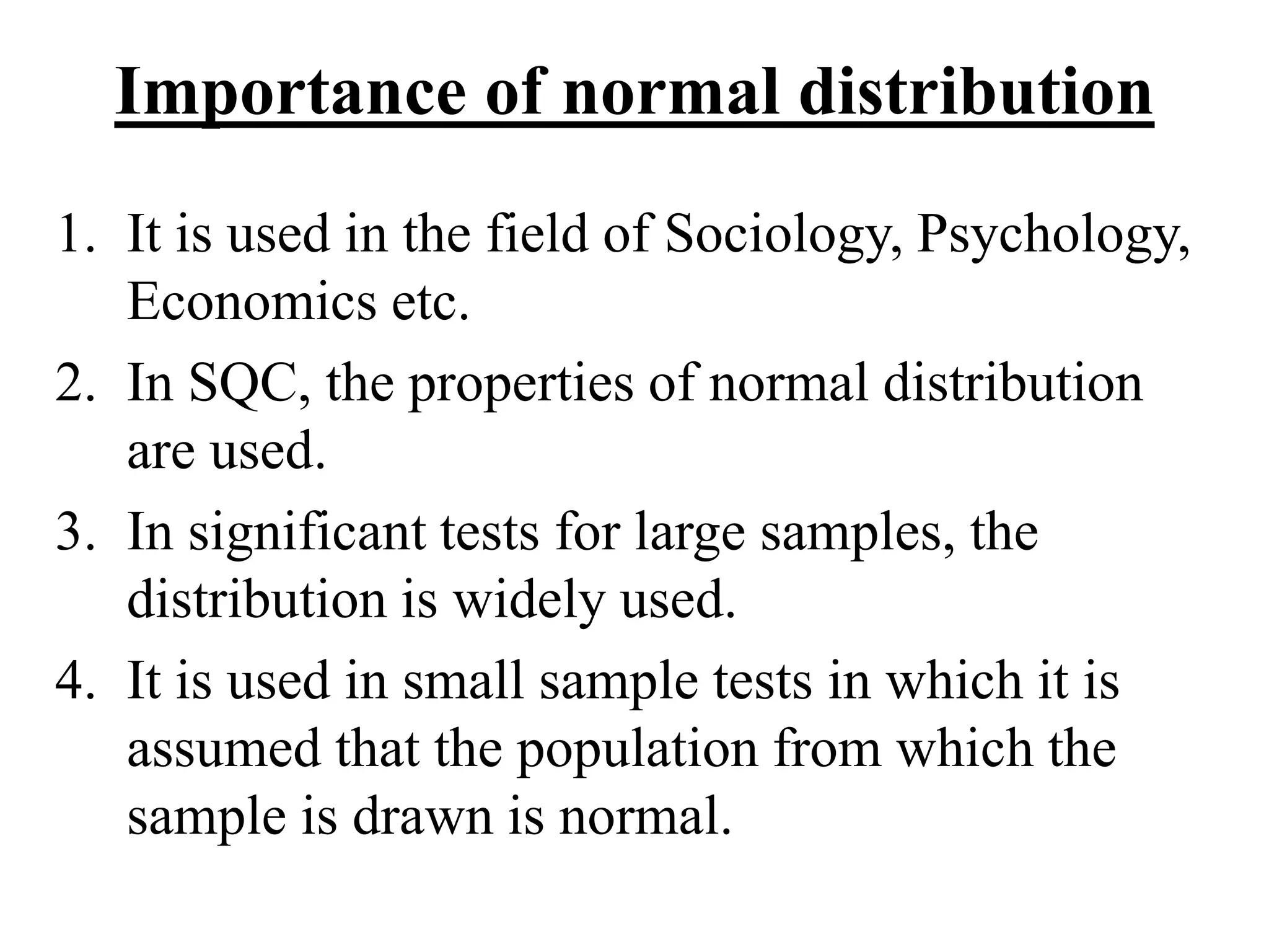 Importance of normal distribution
1. It is used in the field of Sociology, Psychology,
Economics etc.
2. In SQC, the properties of normal distribution
are used.
3. In significant tests for large samples, the
distribution is widely used.
4. It is used in small sample tests in which it is
assumed that the population from which the
sample is drawn is normal.
 
