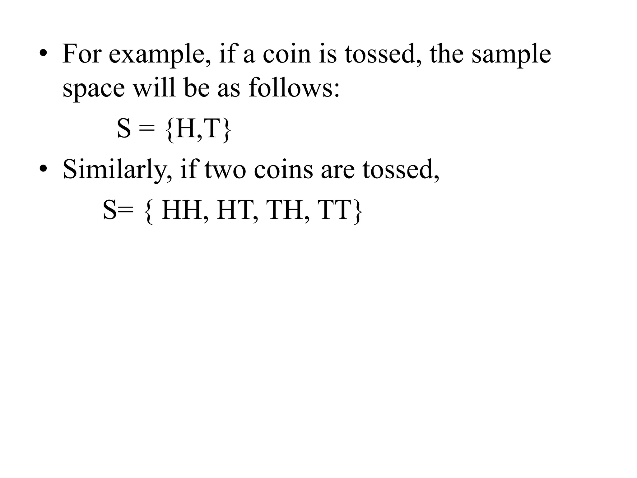 • For example, if a coin is tossed, the sample
space will be as follows:
S = {H,T}
• Similarly, if two coins are tossed,
S= { HH, HT, TH, TT}
 