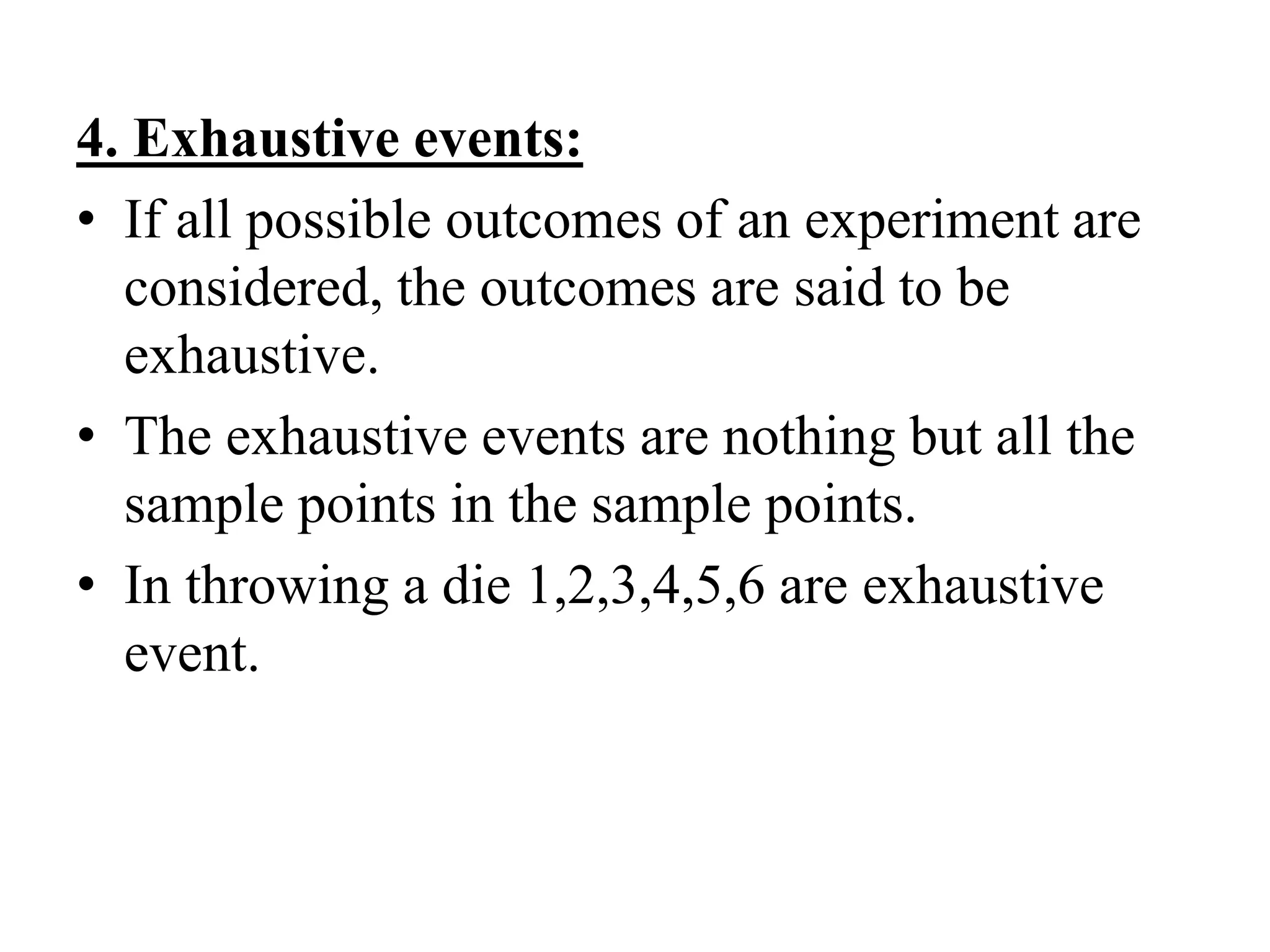 4. Exhaustive events:
• If all possible outcomes of an experiment are
considered, the outcomes are said to be
exhaustive.
• The exhaustive events are nothing but all the
sample points in the sample points.
• In throwing a die 1,2,3,4,5,6 are exhaustive
event.
 