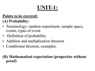 UNIT-1:
Points to be covered:
(A) Probability:
• Terminology: random experiment, sample space,
events, types of event
• Definition of probability
• Addition and multiplication theorem
• Conditional theorem, examples.
(B) Mathematical expectation (properties without
proof)
 