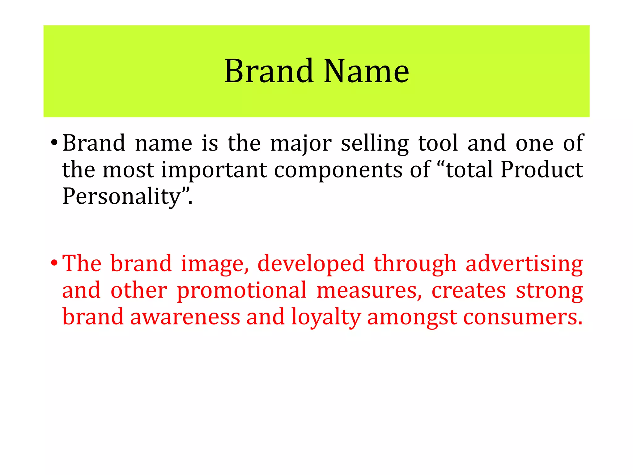 Brand Name
•Brand name is the major selling tool and one of
the most important components of “total Product
Personality”.
•The brand image, developed through advertising
and other promotional measures, creates strong
brand awareness and loyalty amongst consumers.
 