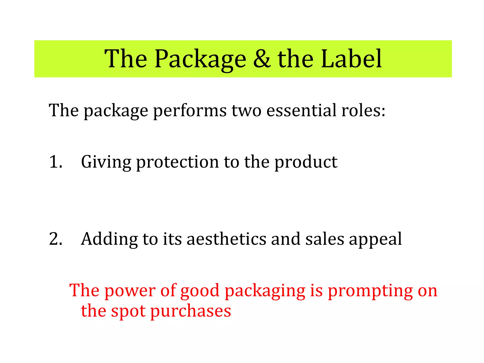 The Package & the Label
The package performs two essential roles:
1. Giving protection to the product
2. Adding to its aesthetics and sales appeal
The power of good packaging is prompting on
the spot purchases
 