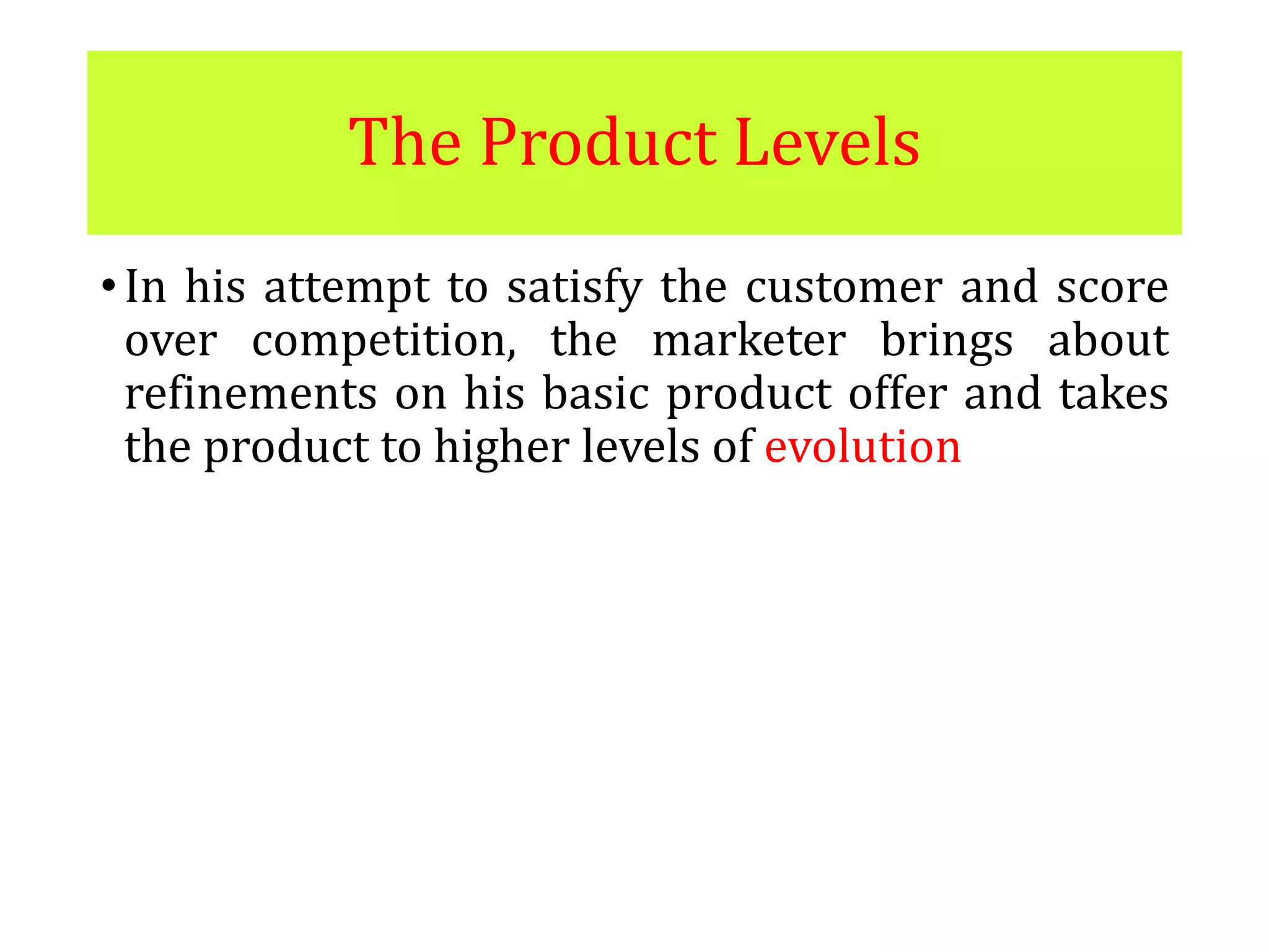 The Product Levels
•In his attempt to satisfy the customer and score
over competition, the marketer brings about
refinements on his basic product offer and takes
the product to higher levels of evolution
 