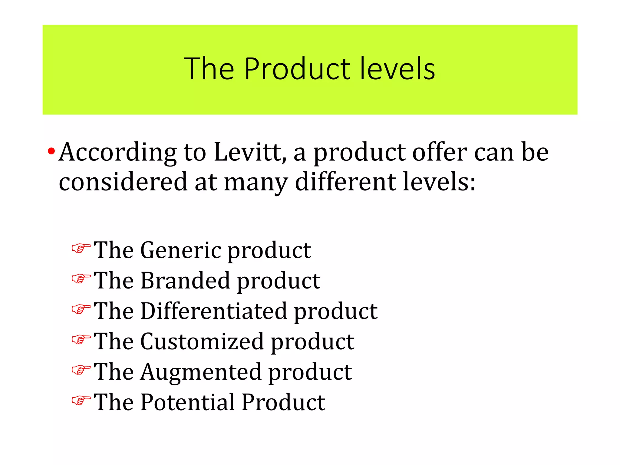 The Product levels
•According to Levitt, a product offer can be
considered at many different levels:
The Generic product
The Branded product
The Differentiated product
The Customized product
The Augmented product
The Potential Product
 