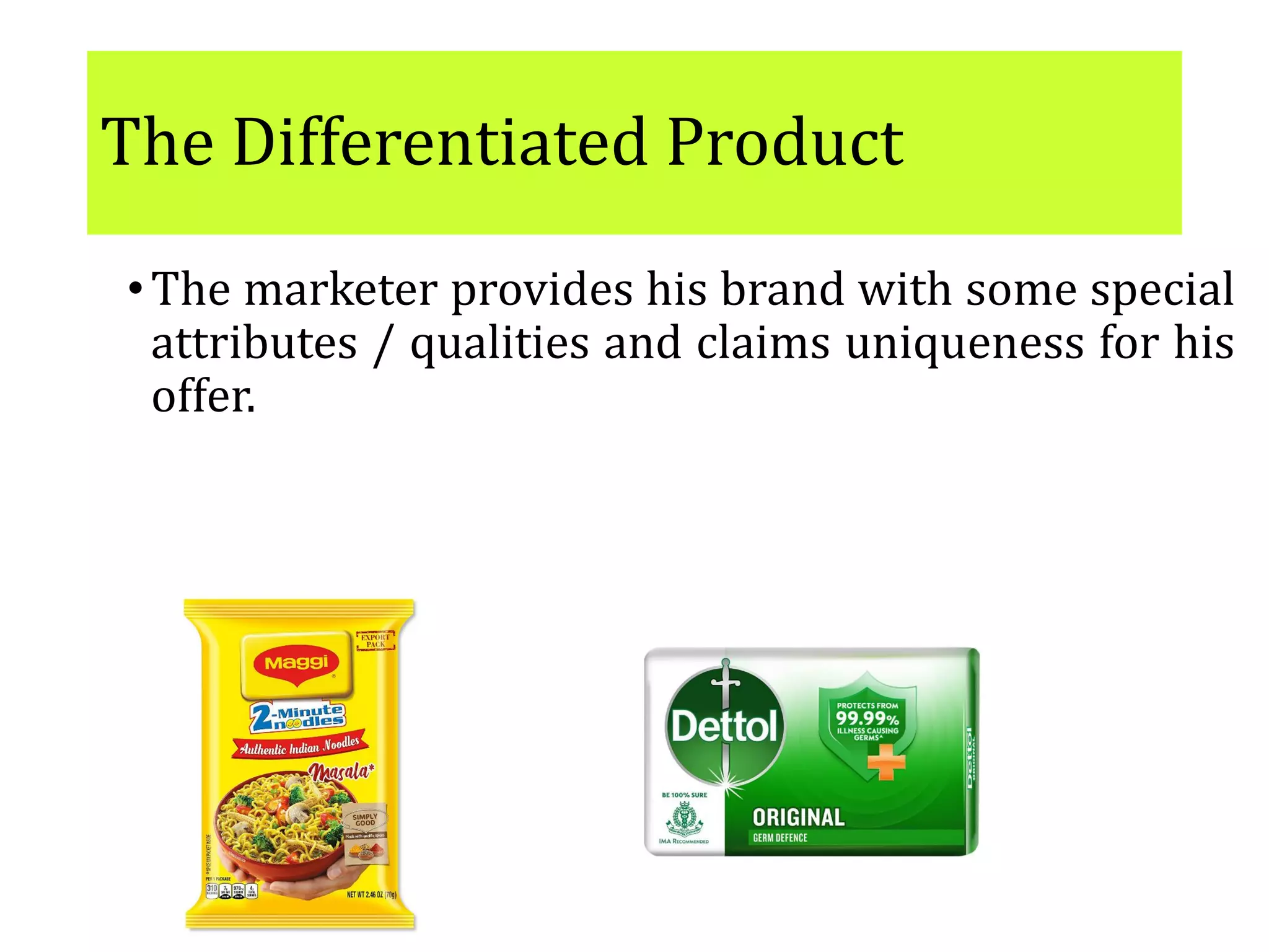 The Differentiated Product
•The marketer provides his brand with some special
attributes / qualities and claims uniqueness for his
offer.
•E.g. Maggie, Dettol soap
The scope for differentiation is immense: and to win
over customers, firms seek higher levels of
differentiation through customizing and
augmenting of the product
 