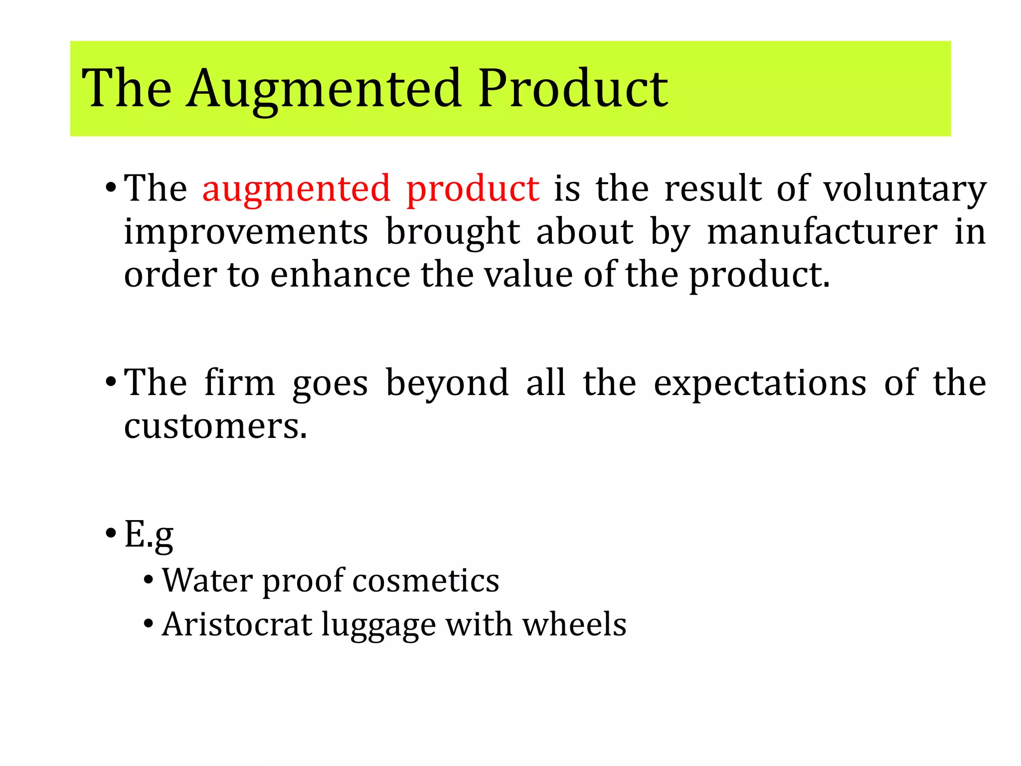 The Augmented Product
•The augmented product is the result of voluntary
improvements brought about by manufacturer in
order to enhance the value of the product.
•The firm goes beyond all the expectations of the
customers.
•E.g
• Water proof cosmetics
• Aristocrat luggage with wheels
 
