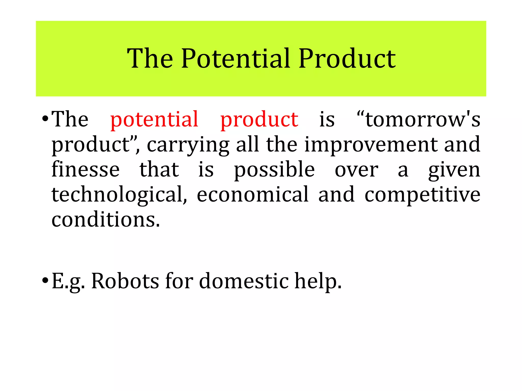 The Potential Product
•The potential product is “tomorrow's
product”, carrying all the improvement and
finesse that is possible over a given
technological, economical and competitive
conditions.
•E.g. Robots for domestic help.
 