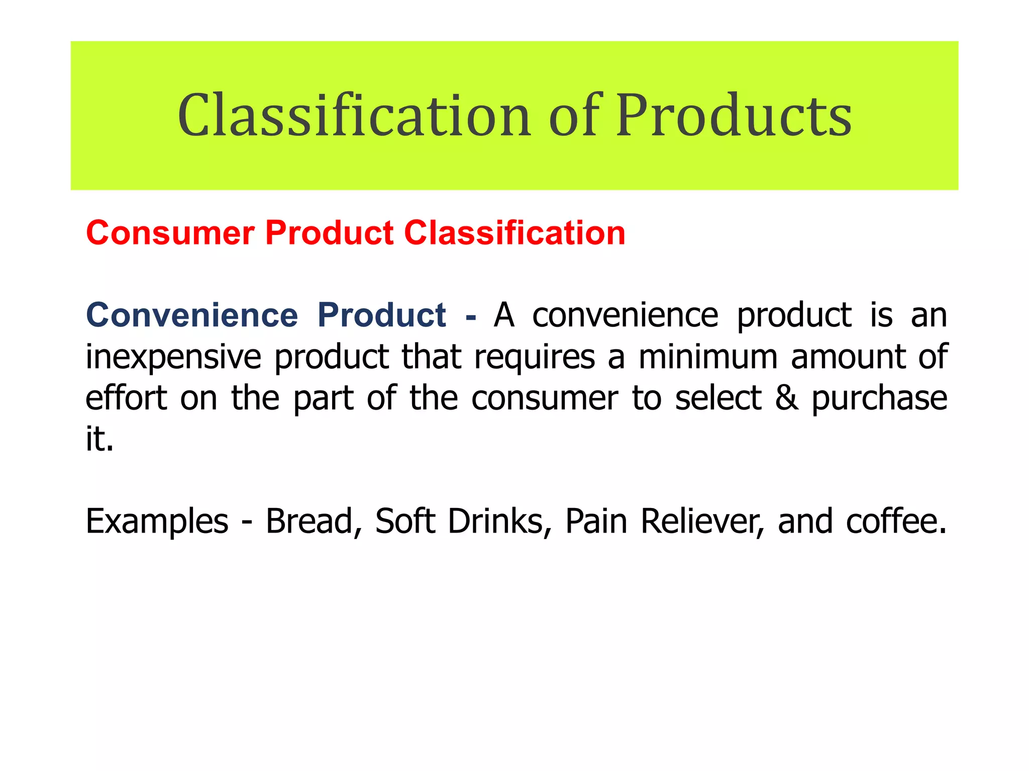 Classification of Products
Consumer Product Classification
Convenience Product - A convenience product is an
inexpensive product that requires a minimum amount of
effort on the part of the consumer to select & purchase
it.
Examples - Bread, Soft Drinks, Pain Reliever, and coffee.
They also include headphones, power cords, and other
items that are easily misplaced.
 