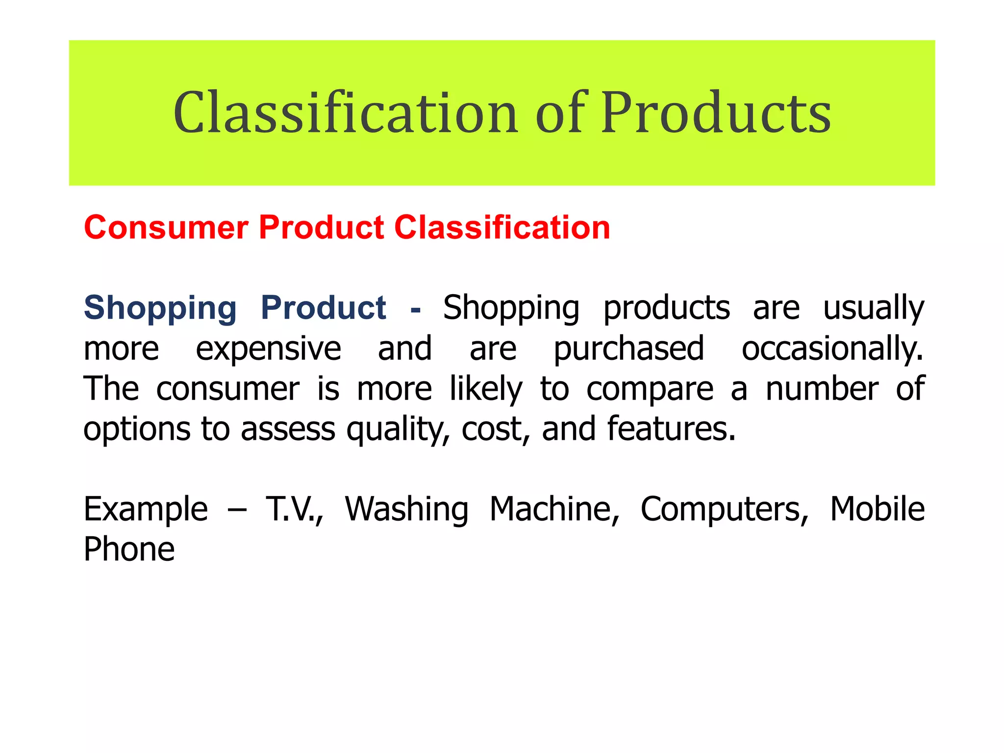 Classification of Products
Consumer Product Classification
Shopping Product - Shopping products are usually
more expensive and are purchased occasionally.
The consumer is more likely to compare a number of
options to assess quality, cost, and features.
Example – T.V., Washing Machine, Computers, Mobile
Phone
 