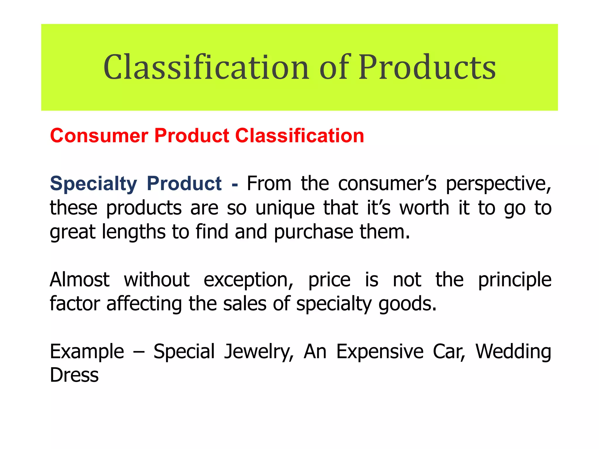 Classification of Products
Consumer Product Classification
Specialty Product - From the consumer’s perspective,
these products are so unique that it’s worth it to go to
great lengths to find and purchase them.
Almost without exception, price is not the principle
factor affecting the sales of specialty goods.
Example – Special Jewelry, An Expensive Car, Wedding
Dress
 
