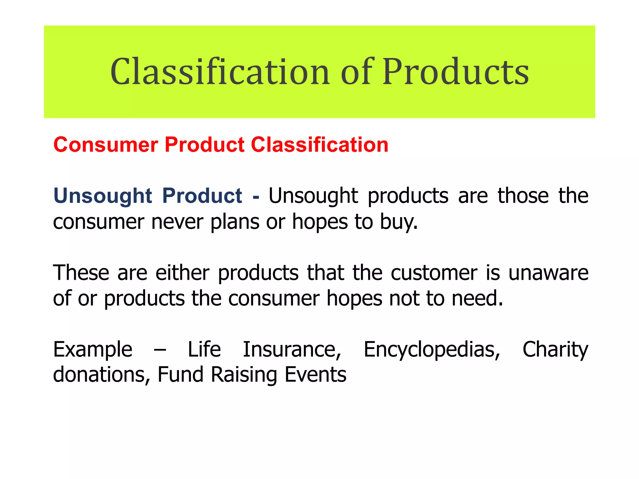 Classification of Products
Consumer Product Classification
Unsought Product - Unsought products are those the
consumer never plans or hopes to buy.
These are either products that the customer is unaware
of or products the consumer hopes not to need.
Example – Life Insurance, Encyclopedias, Charity
donations, Fund Raising Events
 