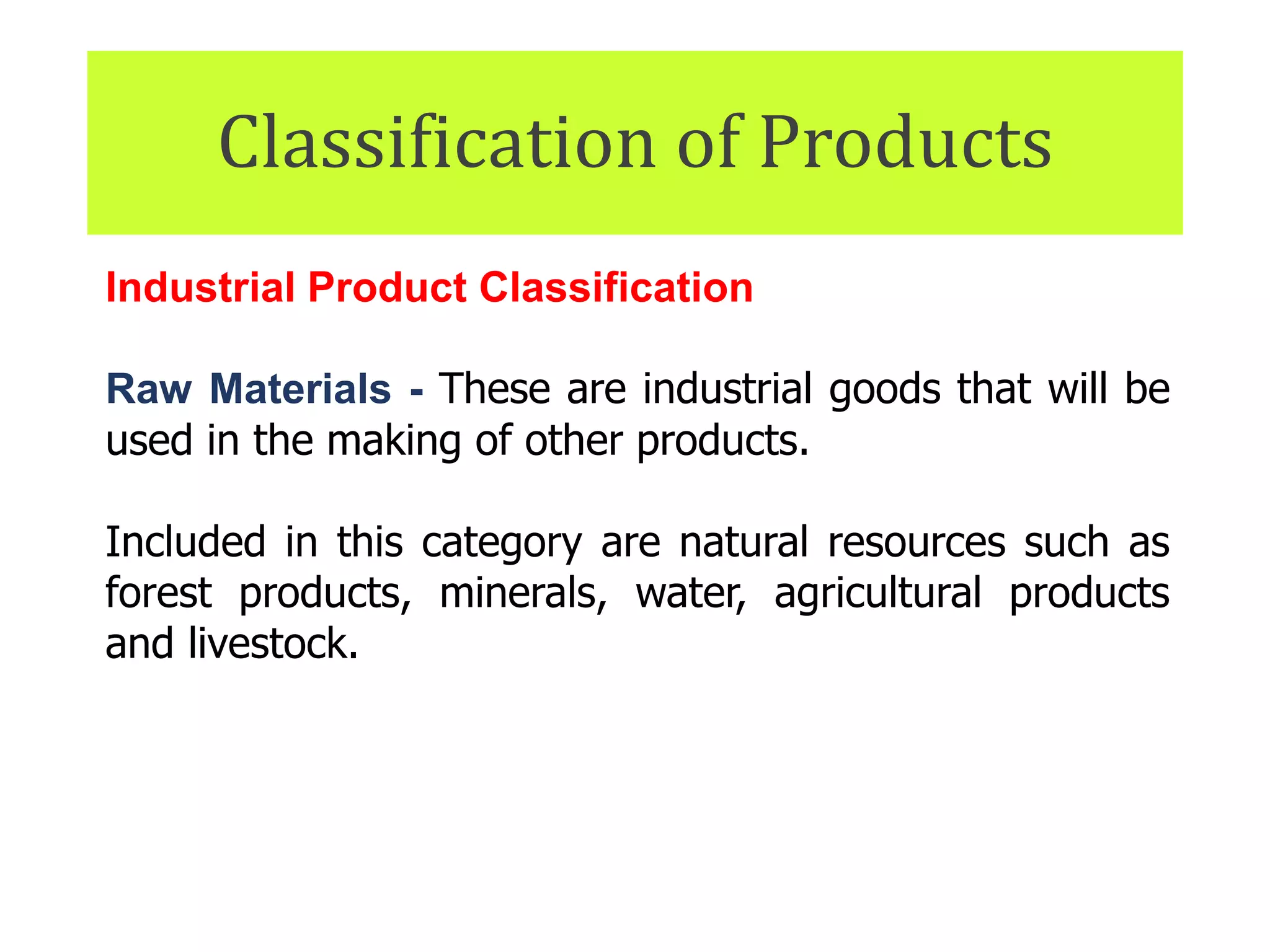 Classification of Products
Industrial Product Classification
Raw Materials - These are industrial goods that will be
used in the making of other products.
Included in this category are natural resources such as
forest products, minerals, water, agricultural products
and livestock.
In most instances, raw materials lose their individual
identities when used in the final product.
 