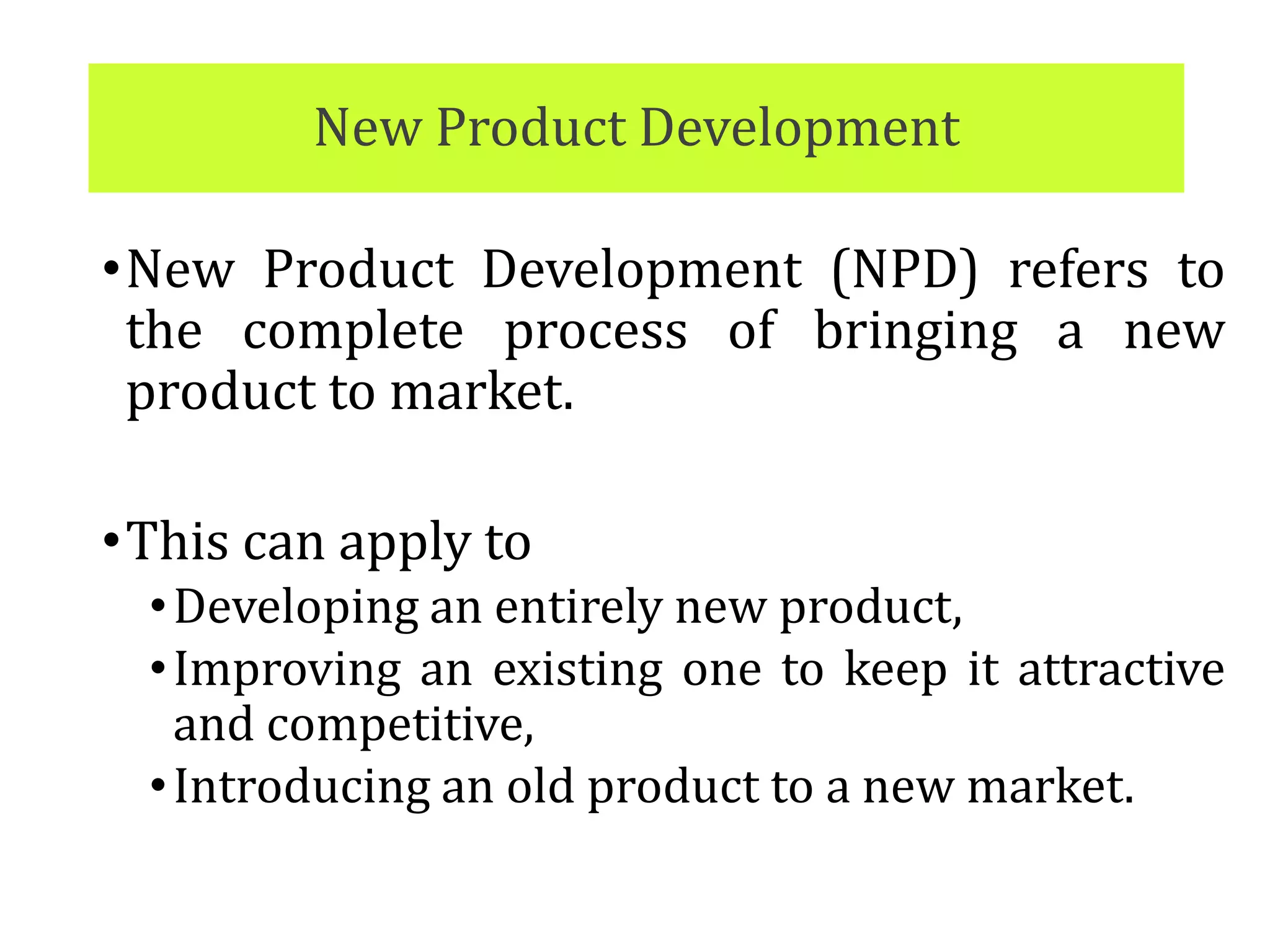 New Product Development
•New Product Development (NPD) refers to
the complete process of bringing a new
product to market.
•This can apply to
•Developing an entirely new product,
•Improving an existing one to keep it attractive
and competitive,
•Introducing an old product to a new market.
 