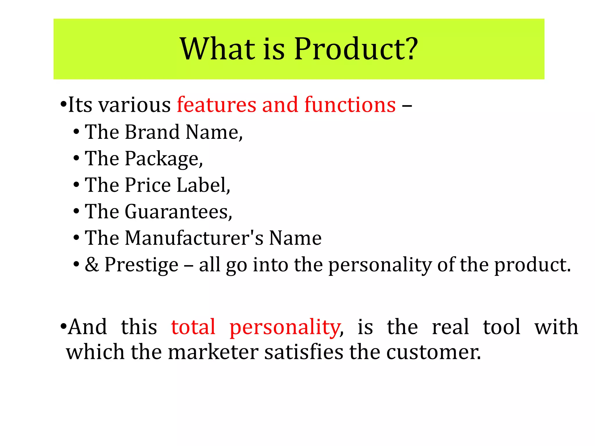 What is Product?
•Its various features and functions –
• The Brand Name,
• The Package,
• The Price Label,
• The Guarantees,
• The Manufacturer's Name
• & Prestige – all go into the personality of the product.
•And this total personality, is the real tool with
which the marketer satisfies the customer.
 