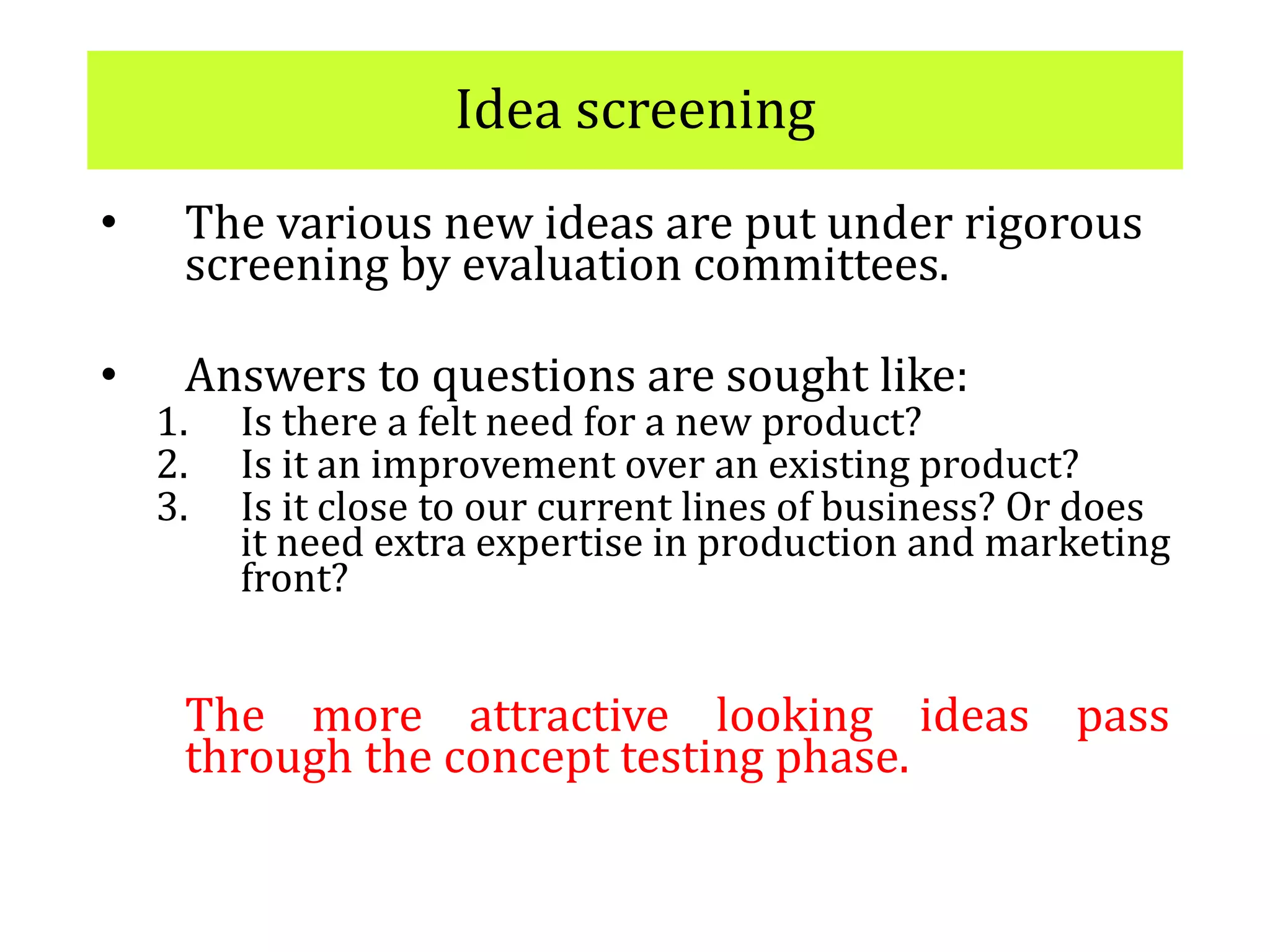 Idea screening
• The various new ideas are put under rigorous
screening by evaluation committees.
• Answers to questions are sought like:
1. Is there a felt need for a new product?
2. Is it an improvement over an existing product?
3. Is it close to our current lines of business? Or does
it need extra expertise in production and marketing
front?
The more attractive looking ideas pass
through the concept testing phase.
 