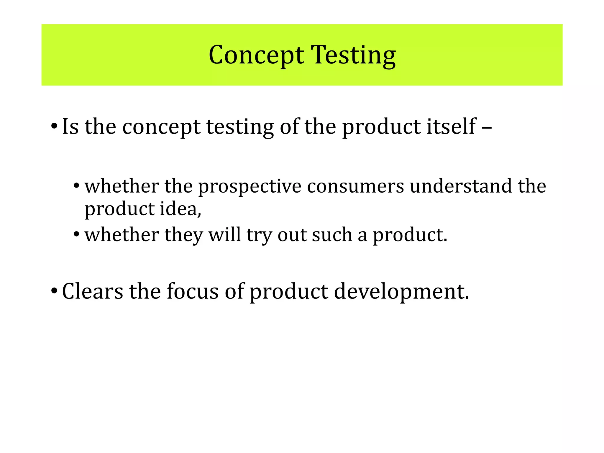 Concept Testing
•Is the concept testing of the product itself –
• whether the prospective consumers understand the
product idea,
• whether they will try out such a product.
•Clears the focus of product development.
 