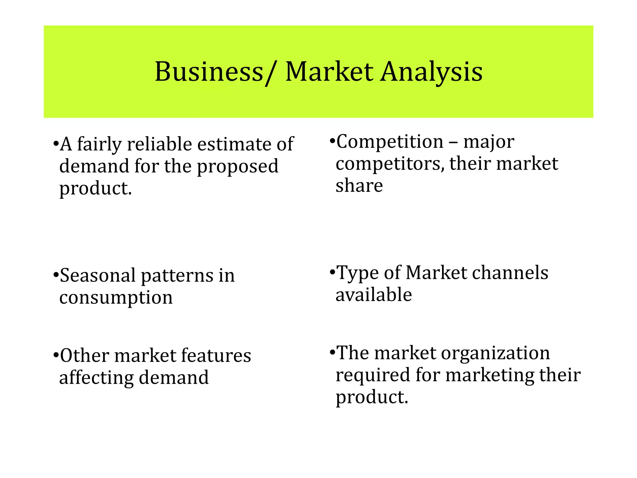 Business/ Market Analysis
•A fairly reliable estimate of
demand for the proposed
product.
•Seasonal patterns in
consumption
•Other market features
affecting demand
•Competition – major
competitors, their market
share
•Type of Market channels
available
•The market organization
required for marketing their
product.
 