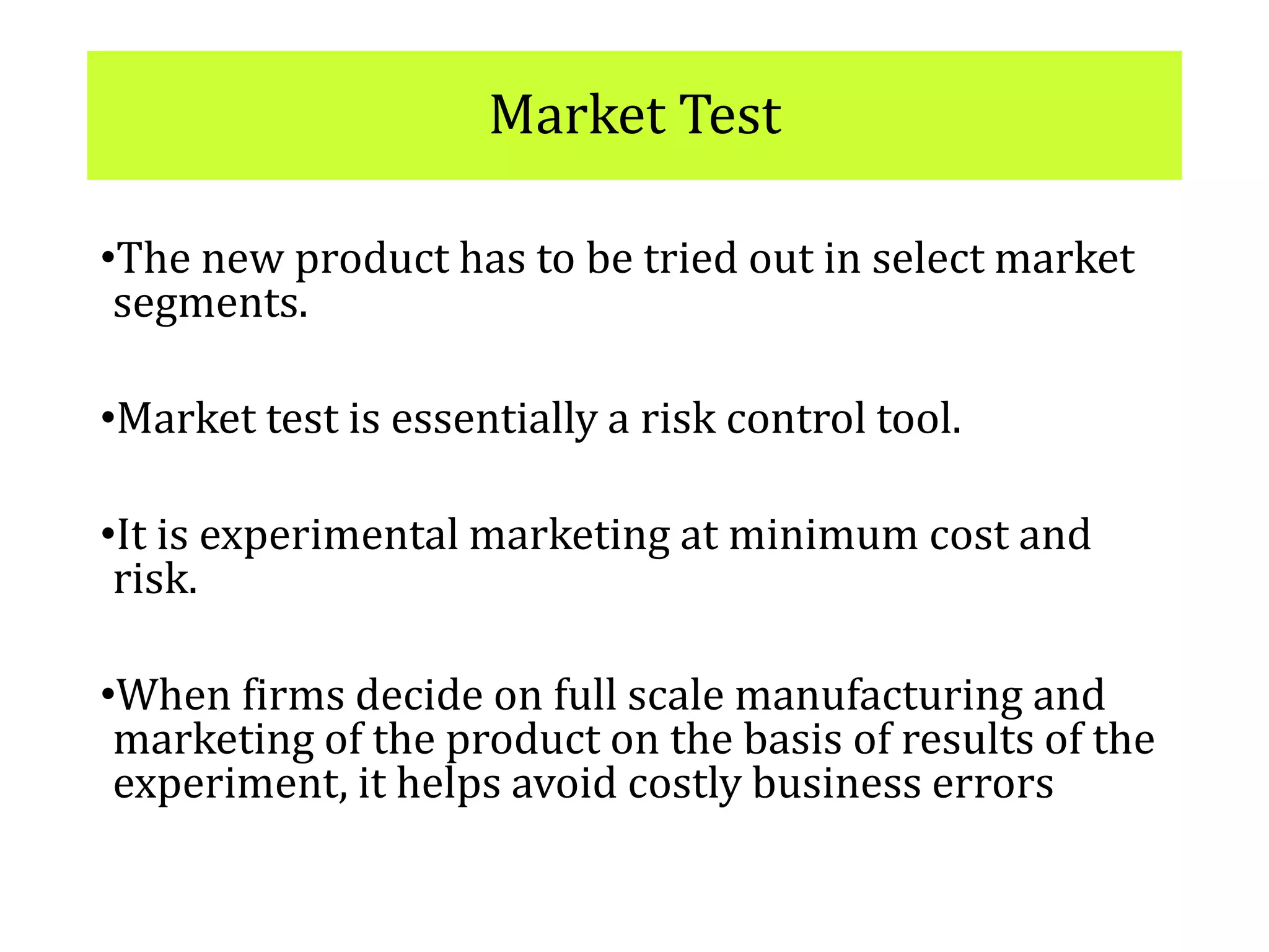 Market Test
•The new product has to be tried out in select market
segments.
•Market test is essentially a risk control tool.
•It is experimental marketing at minimum cost and
risk.
•When firms decide on full scale manufacturing and
marketing of the product on the basis of results of the
experiment, it helps avoid costly business errors
 