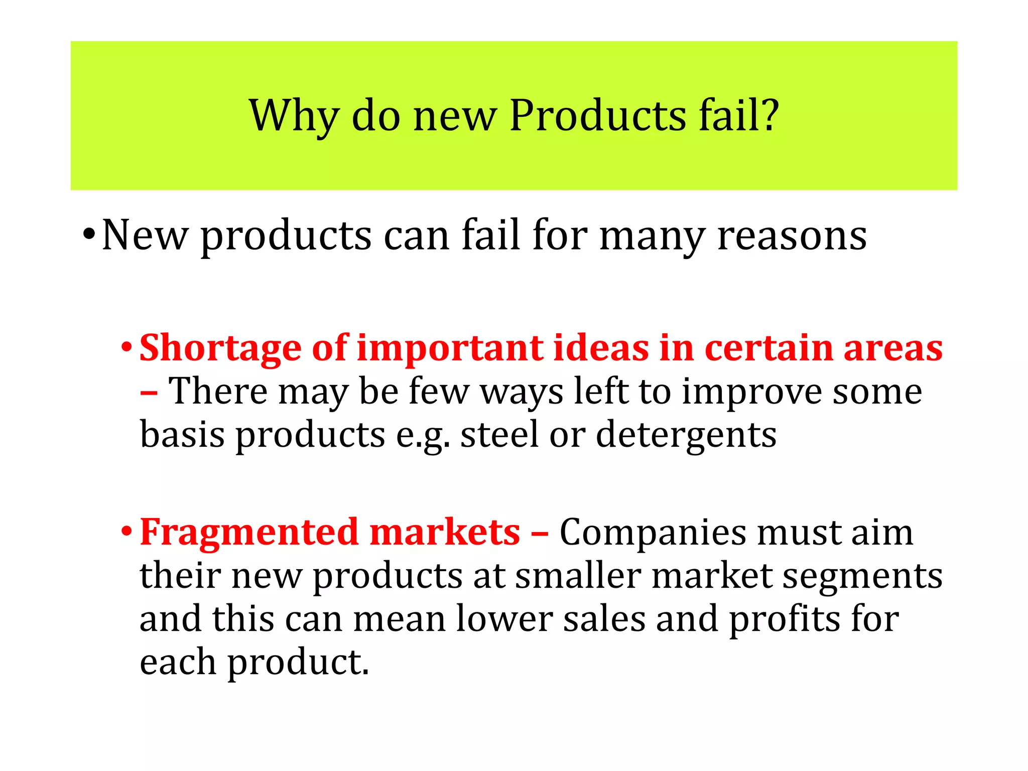 Why do new Products fail?
•New products can fail for many reasons
•Shortage of important ideas in certain areas
– There may be few ways left to improve some
basis products e.g. steel or detergents
•Fragmented markets – Companies must aim
their new products at smaller market segments
and this can mean lower sales and profits for
each product.
 