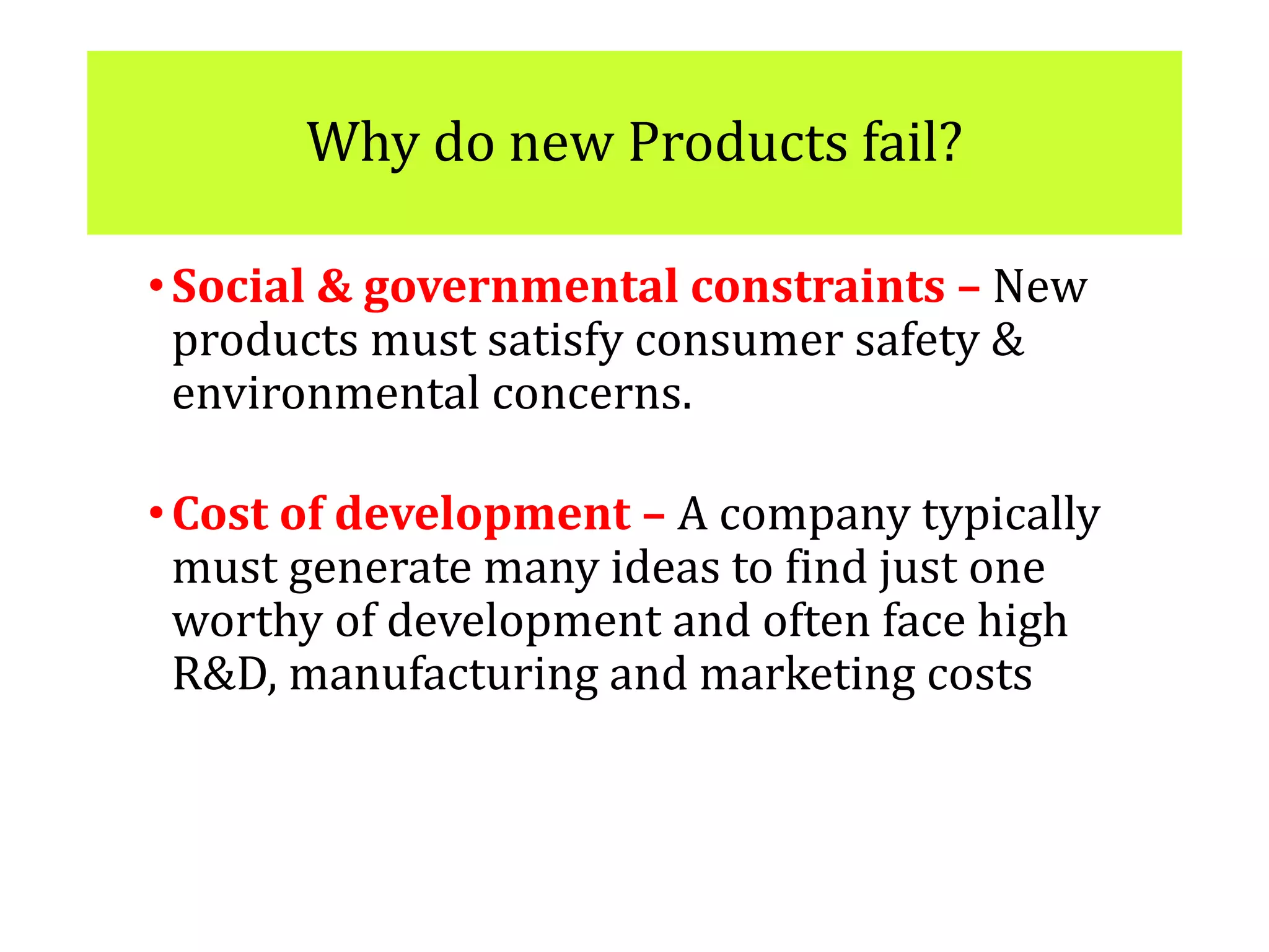 Why do new Products fail?
•Social & governmental constraints – New
products must satisfy consumer safety &
environmental concerns.
•Cost of development – A company typically
must generate many ideas to find just one
worthy of development and often face high
R&D, manufacturing and marketing costs
 