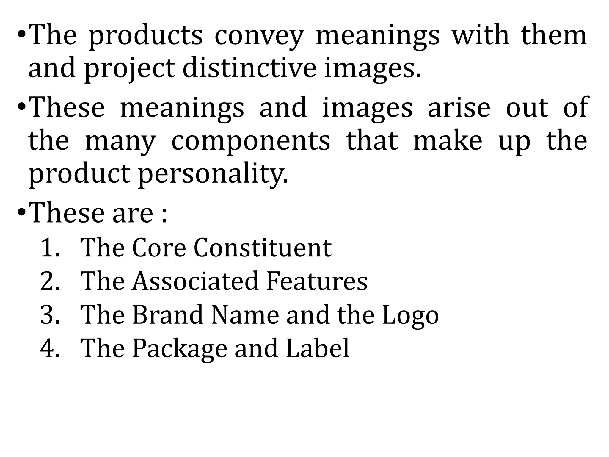 •The products convey meanings with them
and project distinctive images.
•These meanings and images arise out of
the many components that make up the
product personality.
•These are :
1. The Core Constituent
2. The Associated Features
3. The Brand Name and the Logo
4. The Package and Label
 