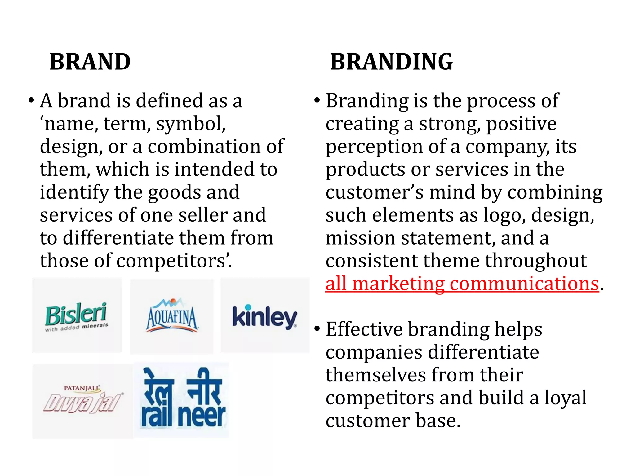 BRANDING
• Branding is the process of
creating a strong, positive
perception of a company, its
products or services in the
customer’s mind by combining
such elements as logo, design,
mission statement, and a
consistent theme throughout
all marketing communications.
• Effective branding helps
companies differentiate
themselves from their
competitors and build a loyal
customer base.
BRAND
• A brand is defined as a
‘name, term, symbol,
design, or a combination of
them, which is intended to
identify the goods and
services of one seller and
to differentiate them from
those of competitors’.
 