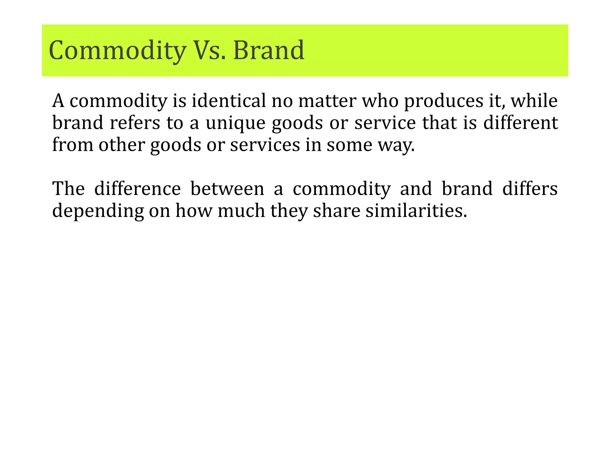 Commodity Vs. Brand
A commodity is identical no matter who produces it, while
brand refers to a unique goods or service that is different
from other goods or services in some way.
The difference between a commodity and brand differs
depending on how much they share similarities.
 