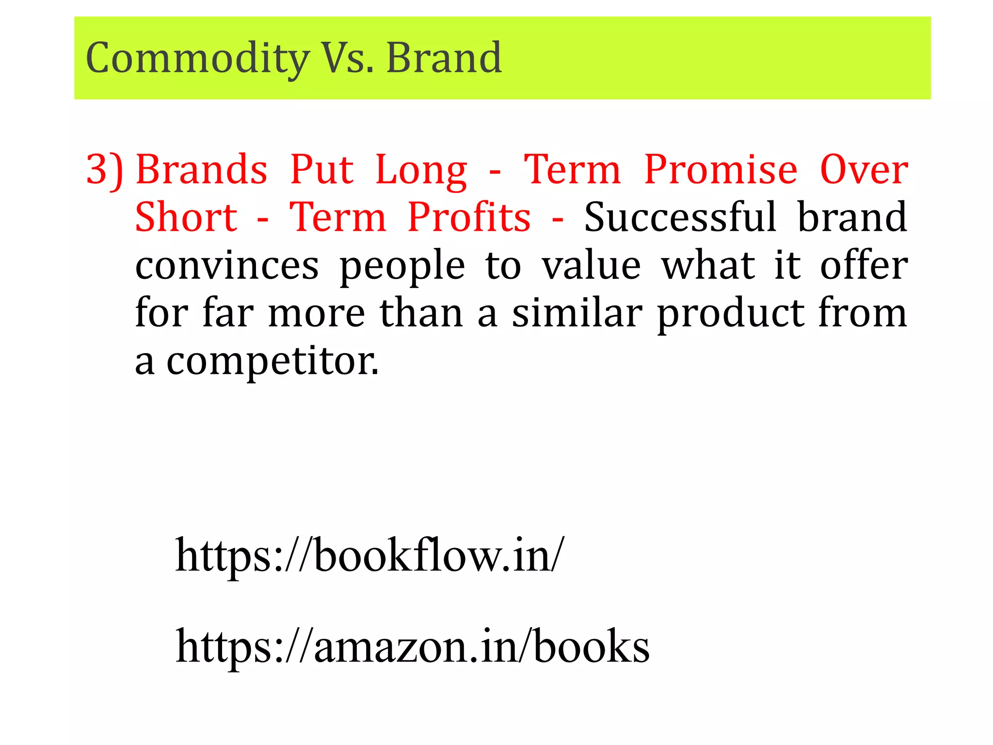 Commodity Vs. Brand
3) Brands Put Long - Term Promise Over
Short - Term Profits - Successful brand
convinces people to value what it offer
for far more than a similar product from
a competitor.
https://bookflow.in/
https://amazon.in/books
 