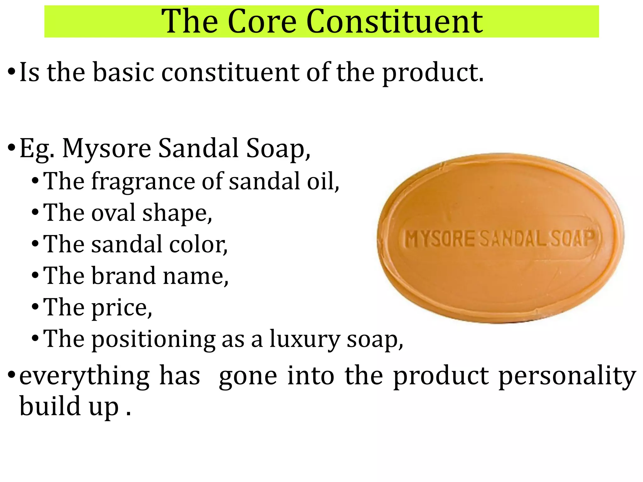 The Core Constituent
•Is the basic constituent of the product.
•Eg. Mysore Sandal Soap,
•The fragrance of sandal oil,
•The oval shape,
•The sandal color,
•The brand name,
•The price,
•The positioning as a luxury soap,
•everything has gone into the product personality
build up .
 