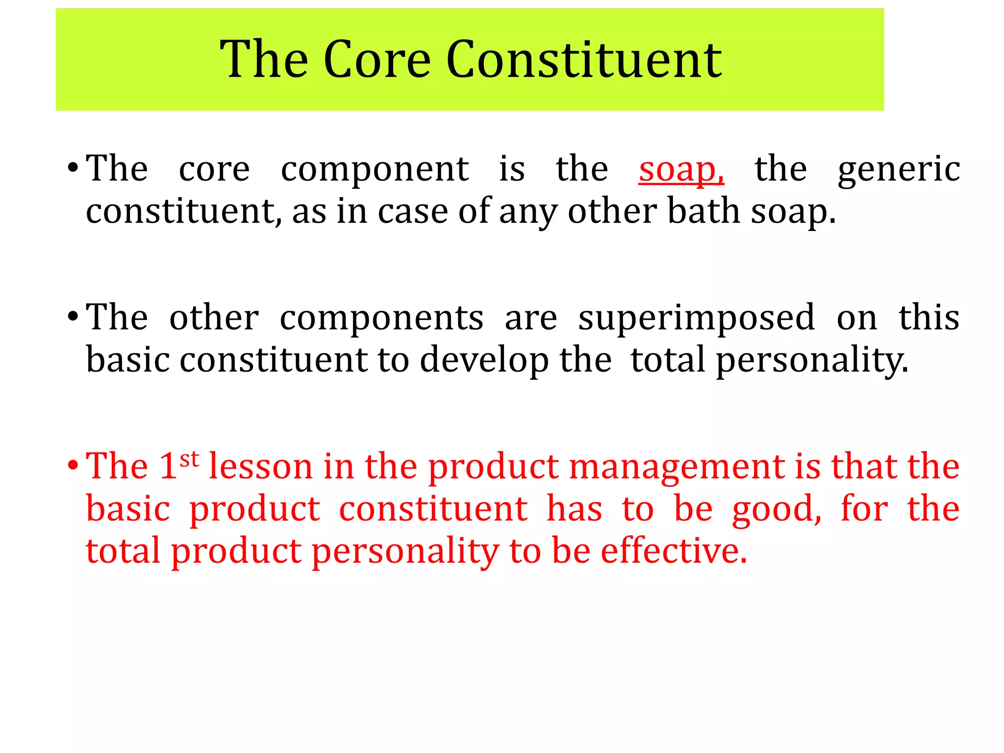 The Core Constituent
•The core component is the soap, the generic
constituent, as in case of any other bath soap.
•The other components are superimposed on this
basic constituent to develop the total personality.
•The 1st lesson in the product management is that the
basic product constituent has to be good, for the
total product personality to be effective.
 