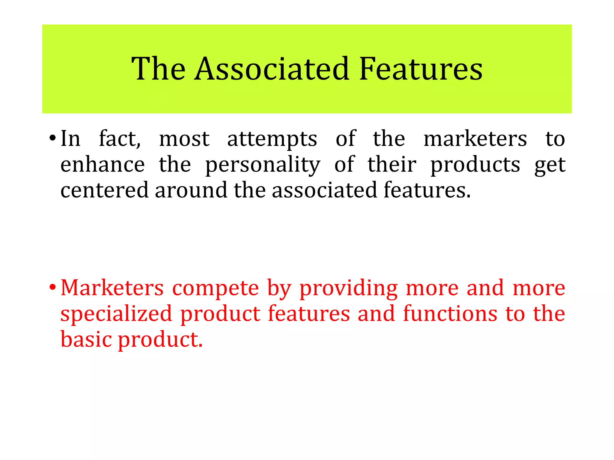 The Associated Features
•In fact, most attempts of the marketers to
enhance the personality of their products get
centered around the associated features.
•Marketers compete by providing more and more
specialized product features and functions to the
basic product.
 